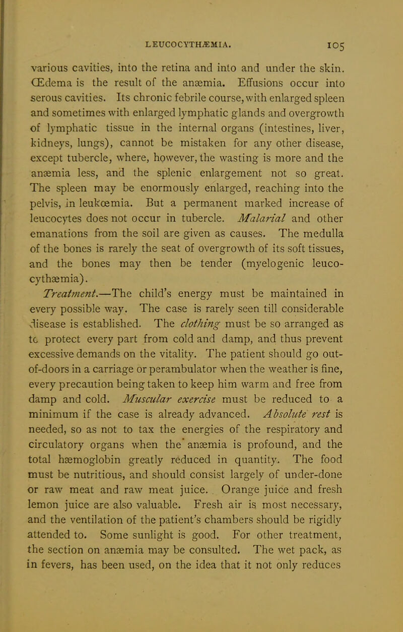 LEUCOCYTHiEMIA. various cavities, into the retina and into and under the skin. CEdema is the result of the anaemia. Effusions occur into serous cavities. Its chronic febrile course, with enlarged spleen and sometimes with enlarged lymphatic glands and overgrov/th of lymphatic tissue in the internal organs (intestines, liver, kidneys, lungs), cannot be mistaken for any other disease, except tubercle, where, however, the wasting is more and the anaemia less, and the splenic enlargement not so great. The spleen may be enormously enlarged, reaching into the pelvis, in leukoemia. But a permanent marked increase of leucocytes does not occur in tubercle. Malarial and other emanations from the soil are given as causes. The medulla of the bones is rarely the seat of overgrowth of its soft tissues, and the bones may then be tender (myelogenic leuco- cythaemia). Treatment.—The child's energy must be maintained in every possible way. The case is rarely seen till considerable disease is established. The clothing must be so arranged as tc protect every part from cold and damp, and thus prevent excessive demands on the vitality. The patient should go out- of-doors in a carriage or perambulator when the weather is fine, every precaution being taken to keep him warm and free from damp and cold. Muscular exercise must be reduced to a minimum if the case is already advanced. Absolute rest is needed, so as not to tax the energies of the respiratory and circulatory organs when the* anaemia is profound, and the total haemoglobin greatly reduced in quantity. The food must be nutritious, and should consist largely of under-done or raw meat and raw meat juice. Orange juice and fresh lemon juice are also valuable. Fresh air is most necessary, and the ventilation of the patient's chambers should be rigidly attended to. Some sunlight is good. For other treatment, the section on anaemia may be consulted. The wet pack, as in fevers, has been used, on the idea that it not only reduces