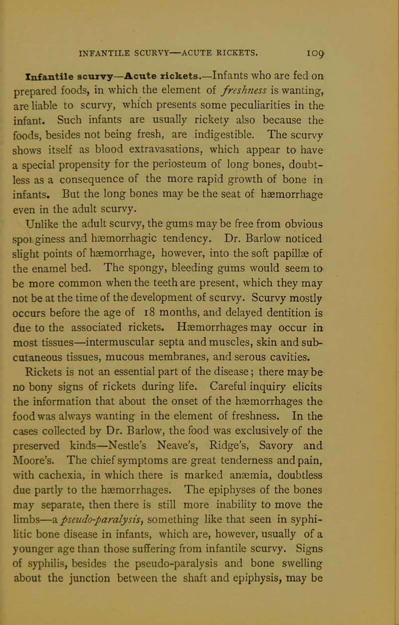 INFANTILE SCURVY—ACUTE RICKETS. lO^ Infantile scurvy—Acute rickets.—Infants who are fed on prepared foods, in which the element of freshness is wanting, are liable to scurvy, which presents some peculiarities in the infant. Such infants are usually rickety also because the foods, besides not being fresh, are indigestible. The scurvy shows itself as blood extravasations, which appear to have a special propensity for the periosteum of long bones, doubt- less as a consequence of the more rapid growth of bone in infants. But the long bones may be the seat of haemorrhage even in the adult scurvy. Unlike the adult scurvy, the gums may be free from obvious spoi giness and haemorrhagic tendency. Dr. Barlow noticed slight points of haemorrhage, however, into the soft papillae of the enamel bed. The spongy, bleeding gums would seem to be more common when the teeth are present, which they may not be at the time of the development of scurvy. Scurvy mostly occurs before the age of i8 months, and delayed dentition is due to the associated rickets. Haemorrhages may occur in most tissues—intermuscular septa and muscles, skin and sub- cutaneous tissues, mucous membranes, and serous cavities. Rickets is not an essential part of the disease; there may be no bony signs of rickets during life. Careful inquiry elicits the information that about the onset of the haemorrhages the food was always wanting in the element of freshness. In the cases collected by Dr. Barlow, the food was exclusively of the preserved kinds—Nestle's Neave's, Ridge's, Savory and Moore's. The chief symptoms are great tenderness and pain, with cachexia, in which there is marked anaemia, doubtless due partly to the haemorrhages. The epiphyses of the bones may separate, then there is still more inability to move the limbs—a pseudo-paralysis^ something like that seen in syphi- litic bone disease in infants, which are, however, usually of a younger age than those suffering from infantile scurvy. Signs of syphilis, besides the pseudo-paralysis and bone swelling about the junction between the shaft and epiphysis, may be