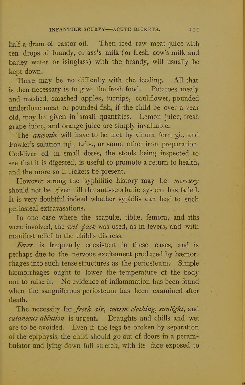 half-a-dram of castor oil. Then iced raw meat juice with ten drops of brandy, or ass's milk (or fresh cow's milk and barley water or isinglass) with the brandy, will usually be kept down. There may be no difficulty with the feeding. All that is then necessary is to give the fresh food. Potatoes mealy and mashed, smashed apples, turnips, cauliflower, pounded underdone meat or pounded fish, if the child be over a year old, may be given in' small quantities. Lemon juice, fresh grape juice, and orange juice are simply invaluable. The ancemia will have to be met by vinum ferri 31., and Fowler's solution T7\i., t.d.s., or some other iron preparation. Cod-liver oil in small doses, the stools being inspected to see that it is digested, is useful to promote a return to health, and the more so if rickets be present. However strong the syphilitic history may be, mercury should not be given till the anti-scorbutic system has failed. It is very doubtful indeed whether syphilis can lead to such periosteal extravasations. In one case where the scapulae, tibiae, femora, and ribs were involved, the wet pack was used, as in fevers, and with manifest relief to the child's distress. Fever is frequently coexistent in these cases, and is perhaps due to the nervous excitement produced by haemor- rhages into such tense structures as the periosteum. Simple haemorrhages ought to lower the temperature of the body not to raise it. No evidence of inflammation has been found when the sanguiferous periosteum has been examined after death. The necessity for fresh air, warm clothing, sunlight, and cutaneous ablution is urgent. Draughts and chills and wet are to be avoided. Even if the legs be broken by separation of the epiphysis, the child should go out of doors in a peram- bulator and lying down full stretch, with its face exposed to