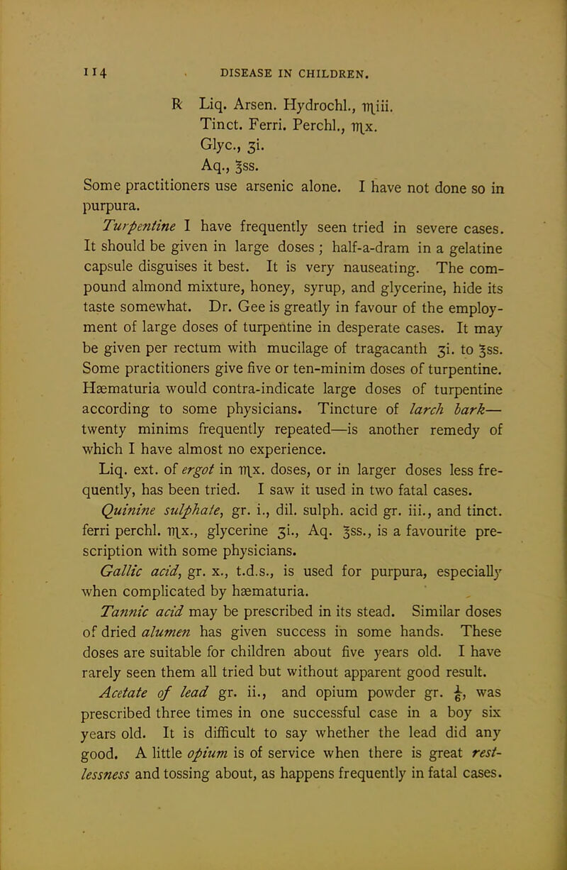 R Liq. Arsen. Hydrochl., v\iu. Tinct. Ferri. Perchl,, v\x. Glyc, 3i. Aq., 5ss. Some practitioners use arsenic alone. I have not done so in purpura. Turpentine I have frequently seen tried in severe cases. It should be given in large doses ; half-a-dram in a gelatine capsule disguises it best. It is very nauseating. The com- pound almond mixture, honey, syrup, and glycerine, hide its taste somewhat. Dr. Gee is greatly in favour of the employ- ment of large doses of turpentine in desperate cases. It may be given per rectum with mucilage of tragacanth 31. to Jss. Some practitioners give five or ten-minim doses of turpentine. Haematuria would contra-indicate large doses of turpentine according to some physicians. Tincture of larch hark— twenty minims frequently repeated—is another remedy of which I have almost no experience. Liq. ext. ol ergot in iT\x. doses, or in larger doses less fre- quently, has been tried. I saw it used in two fatal cases. Quinme sulphate^ gr. i., dil. sulph. acid gr. iii., and tinct. ferri perchl. ti^^x., glycerine 31., Aq. ^ss., is a favourite pre- scription with some physicians. Gallic acid, gr. x., t.d.s., is used for purpura, especially when complicated by haematuria. Tannic acid may be prescribed in its stead. Similar doses of dried alumen has given success in some hands. These doses are suitable for children about five years old. I have rarely seen them all tried but without apparent good result. Acetate of lead gr. ii., and opium powder gr. ^, was prescribed three times in one successful case in a boy six years old. It is difficult to say whether the lead did any good. A little opium is of service when there is great rest- lessness and tossing about, as happens frequently in fatal cases.