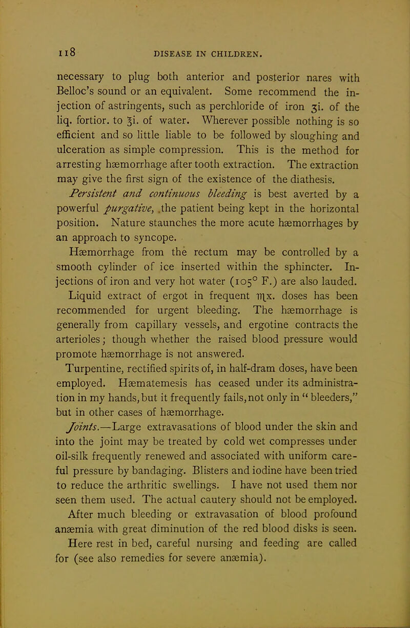 necessary to plug both anterior and posterior nares with Belloc's sound or an equivalent. Some recommend the in- jection of astringents, such as perchloride of iron ji. of the liq. fortior. to Ji- of water. Wherever possible nothing is so efficient and so little liable to be followed by sloughing and ulceration as simple compression. This is the method for arresting haemorrhage after tooth extraction. The extraction may give the first sign of the existence of the diathesis. Persistent and continuous bleeding is best averted by a powerful purgative, .the patient being kept in the horizontal position. Nature staunches the more acute haemorrhages by an approach to syncope. Haemorrhage from the rectum may be controlled by a smooth cylinder of ice inserted within the sphincter. In- jections of iron and very hot water (105° F.) are also lauded. Liquid extract of ergot in frequent ttlx. doses has been recommended for urgent bleeding. The haemorrhage is generally from capillary vessels, and ergotine contracts the arterioles; though whether the raised blood pressure would promote haemorrhage is not answered. Turpentine, rectified spirits of, in half-dram doses, have been employed. Haematemesis has ceased under its administra- tion in my hands, but it frequently fails, not only in  bleeders, but in other cases of haemorrhage. Joints.—Large extravasations of blood under the skin and into the joint may be treated by cold wet compresses under oil-silk frequently renewed and associated with uniform care- ful pressure by bandaging. Blisters and iodine have been tried to reduce the arthritic swellings, I have not used them nor seen them used. The actual cautery should not be employed. After much bleeding or extravasation of blood profound anaemia with great diminution of the red blood disks is seen. Here rest in bed, careful nursing and feeding are called for (see also remedies for severe anaemia).