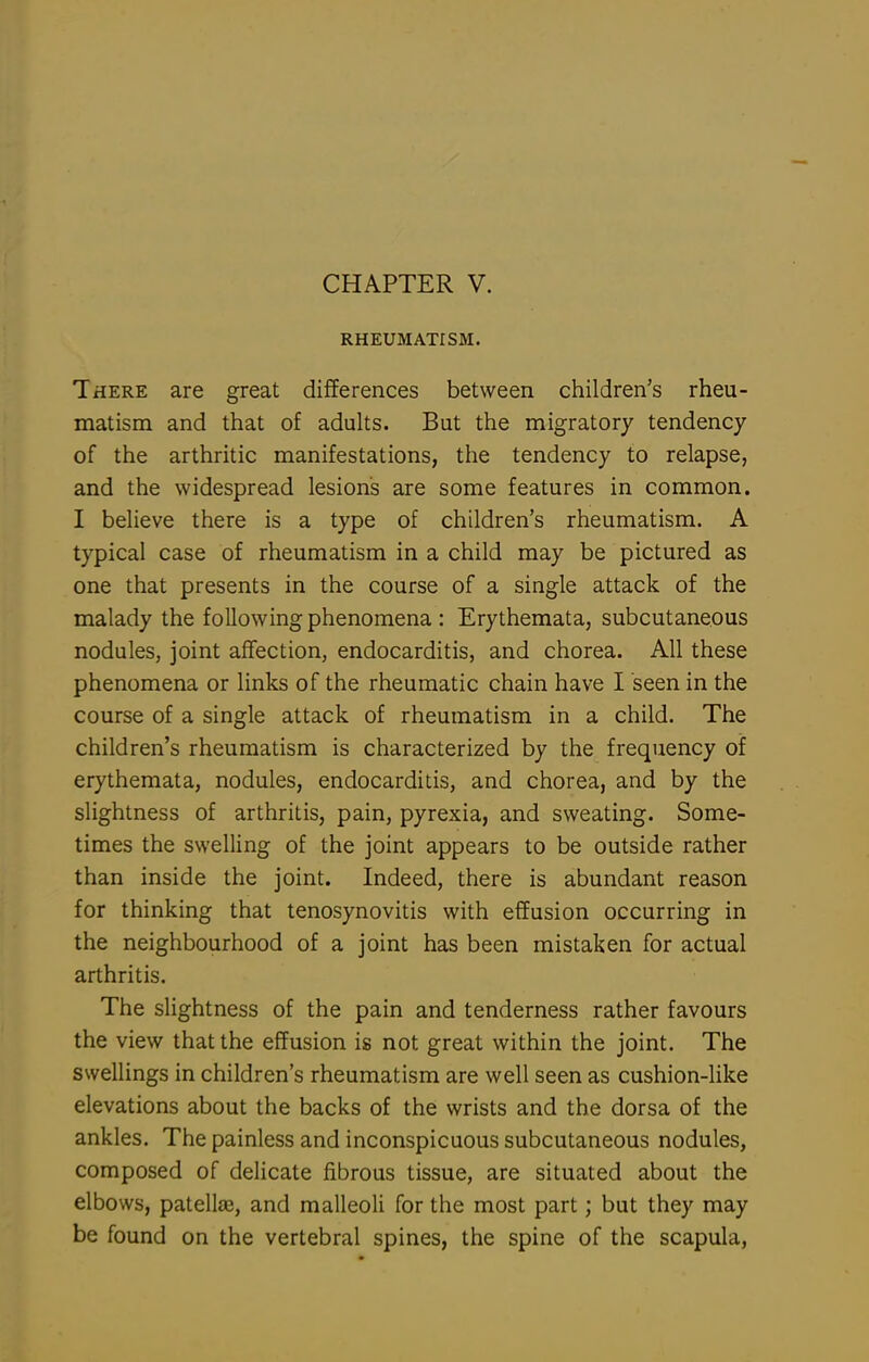 CHAPTER V. RHEUMATISM. There are great differences between children's rheu- matism and that of adults. But the migratory tendency of the arthritic manifestations, the tendency to relapse, and the widespread lesions are some features in common. I believe there is a type of children's rheumatism. A typical case of rheumatism in a child may be pictured as one that presents in the course of a single attack of the malady the following phenomena : Erythemata, subcutaneous nodules, joint affection, endocarditis, and chorea. All these phenomena or links of the rheumatic chain have I seen in the course of a single attack of rheumatism in a child. The children's rheumatism is characterized by the frequency of erythemata, nodules, endocarditis, and chorea, and by the slightness of arthritis, pain, pyrexia, and sweating. Some- times the swelling of the joint appears to be outside rather than inside the joint. Indeed, there is abundant reason for thinking that tenosynovitis with effusion occurring in the neighbourhood of a joint has been mistaken for actual arthritis. The slightness of the pain and tenderness rather favours the view that the effusion is not great within the joint. The swellings in children's rheumatism are well seen as cushion-like elevations about the backs of the wrists and the dorsa of the ankles. The painless and inconspicuous subcutaneous nodules, composed of delicate fibrous tissue, are situated about the elbows, patellffi, and malleoli for the most part; but they may be found on the vertebral spines, the spine of the scapula.