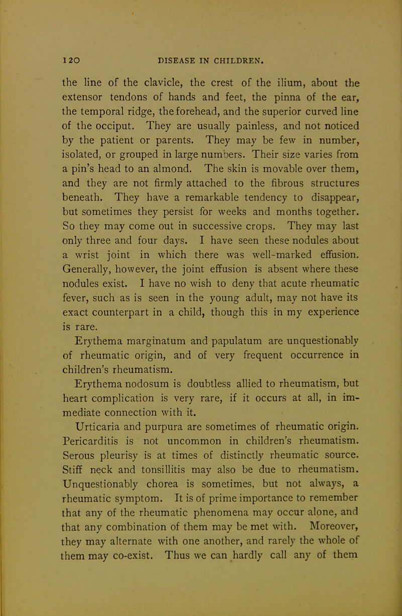 the line of the clavicle, the crest of the ilium, about the extensor tendons of hands and feet, the pinna of the ear, the temporal ridge, the forehead, and the superior curved line of the occiput. They are usually painless, and not noticed by the patient or parents. They may be few in number, isolated, or grouped in large numbers. Their size varies from a pin's head to an almond. The skin is movable over them, and they are not firmly attached to the fibrous structures beneath. They have a remarkable tendency to disappear, but sometimes they persist for weeks and months together. So they may come out in successive crops. They may last only three and four days. I have seen these nodules about a wrist joint in which there was well-marked effusion. Generally, however, the joint effusion is absent where these nodules exist. I have no wish to deny that acute rheumatic fever, such as is seen in the young adult, may not have its exact counterpart in a child, though this in my experience is rare. Erythema marginatum and papulatum are unquestionably of rheumatic origin, and of very frequent occurrence in children's rheumatism. Erythema nodosum is doubtless allied to rheumatism, but heart complication is very rare, if it occurs at all, in im- mediate connection with it. Urticaria and purpura are sometimes of rheumatic origin. Pericarditis is not uncommon in children's rheumatism. Serous pleurisy is at times of distinctly rheumatic source. Stiff neck and tonsillitis may also be due to rheumatism. Unquestionably chorea is sometimes, but not always, a rheumatic symptom. It is of prime importance to remember that any of the rheumatic phenomena may occur alone, and that any combination of them may be met with. Moreover, they may alternate with one another, and rarely the whole of them may co-exist. Thus we can hardly call any of them