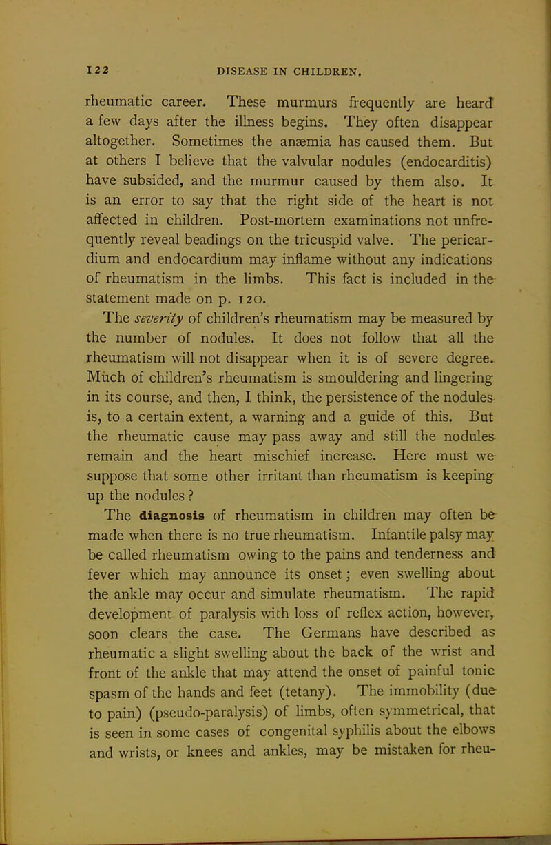 rheumatic career. These murmurs frequently are heard a few days after the illness begins. They often disappear altogether. Sometimes the anaemia has caused them. But at others I believe that the valvular nodules (endocarditis) have subsided, and the murmur caused by them also. It is an error to say that the right side of the heart is not affected in children. Post-mortem examinations not unfre- quently reveal headings on the tricuspid valve. The pericar- dium and endocardium may inflame w^ithout any indications of rheumatism in the limbs. This fact is included in the statement made on p. i20. The severity of children's rheumatism may be measured by the number of nodules. It does not follow that all the rheumatism will not disappear when it is of severe degree. Miich of children's rheumatism is smouldering and lingering in its course, and then, I think, the persistence of the nodules- is, to a certain extent, a warning and a guide of this. But the rheumatic cause may pass away and still the nodules remain and the heart mischief increase. Here must we suppose that some other irritant than rheumatism is keeping up the nodules ? The diagnosis of rheumatism in children may often be made when there is no true rheumatism. Infantile palsy may be called rheumatism owing to the pains and tenderness and fever which may announce its onset; even swelling about the ankle may occur and simulate rheumatism. The rapid development of paralysis with loss of reflex action, however, soon clears the case. The Germans have described as rheumatic a slight swelling about the back of the wrist and front of the ankle that may attend the onset of painful tonic spasm of the hands and feet (tetany). The immobility (due to pain) (pseudo-paralysis) of limbs, often symmetrical, that is seen in some cases of congenital syphilis about the elbows and wrists, or knees and ankles, may be mistaken for rheu-