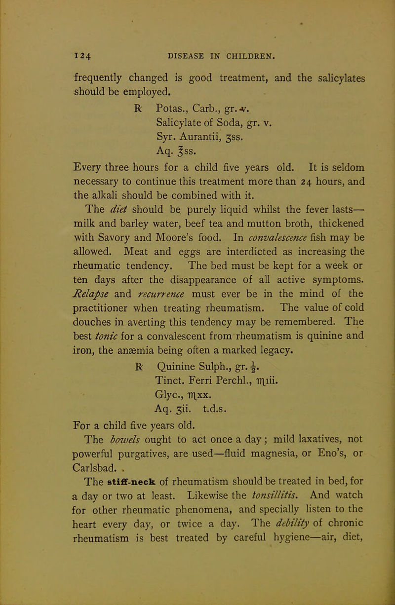 frequently changed is good treatment, and the salicylates should be employed. R Potas., Carb., gr.-v. Salicylate of Soda, gr. v. Syr. Aurantii, 333. Aq. Jss. Every three hours for a child five years old. It is seldom necessary to continue this treatment more than 24 hours, and the alkaU should be combined with it. The diet should be purely liquid whilst the fever lasts— milk and barley water, beef tea and mutton broth, thickened with Savory and Moore's food. In convalescence fish may be allowed. Meat and eggs are interdicted as increasing the rheurnatic tendency. The bed must be kept for a week or ten days after the disappearance of all active symptoms. Relapse and recurrence must ever be in the mind of the practitioner when treating rheumatism. The value of cold douches in averting this tendency may be remembered. The best tonic for a convalescent from rheumatism is quinine and iron, the anaemia being often a marked legacy. R Quinine Sulph., gr. \, Tinct. Ferri Perchl., iTl.iii. Glyc, tixxx. Aq. 3ii. t.d.s. For a child five years old. The bowels ought to act once a day; mild laxatives, not powerful purgatives, are used—fluid magnesia, or Eno's, or Carlsbad. . The stiflF-neck of rheumatism should be treated in bed, for a day or two at least. Likewise the tonsillitis. And watch for other rheumatic phenomena, and specially listen to the heart every day, or twice a day. The debility of chronic rheumatism is best treated by careful hygiene—air, diet.
