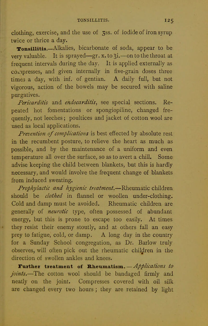 clothing, exercise, and the use of 335. of iodide of iron syrup twice or thrice a day. Tonsillitis.—Alkalies, bicarbonate of soda, appear to be very valuable. It is sprayed—gr. x. to 3!.—on to the throat at frequent intervals during the day. It is applied externally as coinpresses, and given internally in five-grain doses three time3 a day, with inf. of gentian. A daily full, but not vigorous, action of the bowels may be secured with saline purgatives. Pericarditis and endocarditis, see special sections. Re- peated hot fomentations or spongiopiline, changed fre- quently, not leeches; poultices and jacket of cotton wool are used as local applications. Freventiofi of complications is best effected by absolute rest in the recumbent posture, to relieve the heart as much as possible, and by the maintenance of a uniform and even temperature all over the surface, so as to avert a chill. Some advise keeping the child between blankets, but this is hardly necessary, and would involve the frequent change of blankets from induced sweating. Prophylactic and hygienic treatment.—Rheumatic children should be clothed in flannel or woollen under-clothing. Cold and damp must be avoided. Rheumatic children are generally of neurotic type, often possessed of abundant energy, but this is prone to escape too easily. At times they resist their enemy stoutly, and at others fall an easy prey to fatigue, cold, or damp. A long day in the country for a Sunday School congregation, as Dr. Barlow truly observes, will often pick out the rheumatic children in the direction of swollen ankles and knees. Fuxthez treatment of Rheumatism. — Applications to joints.—The cotton wool should be bandaged firmly and neatly on the joint. Compresses covered with oil silk are changed every two hours ; they are retained by light