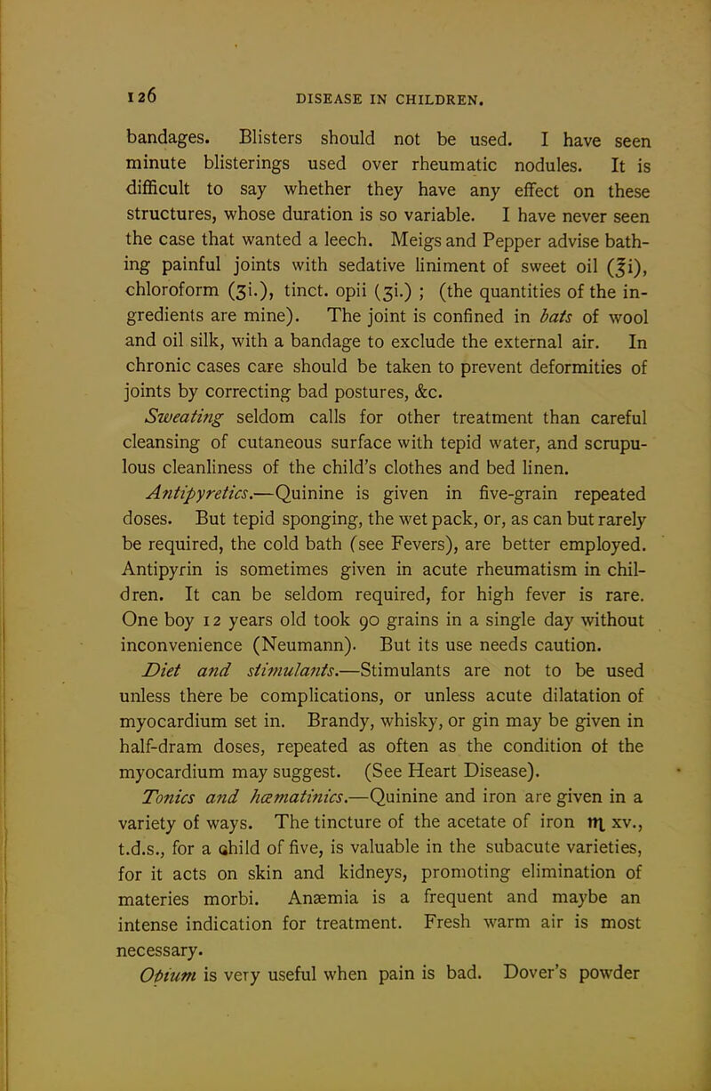 bandages. Blisters should not be used. I have seen minute blisterings used over rheumatic nodules. It is difficult to say whether they have any effect on these structures, whose duration is so variable. I have never seen the case that wanted a leech. Meigs and Pepper advise bath- ing painful joints with sedative liniment of sweet oil (Ji), chloroform (3!.), tinct. opii (31.) ; (the quantities of the in- gredients are mine). The joint is confined in bats of wool and oil silk, with a bandage to exclude the external air. In chronic cases care should be taken to prevent deformities of joints by correcting bad postures, &c. Sweating seldom calls for other treatment than careful cleansing of cutaneous surface with tepid water, and scrupu- lous cleanliness of the child's clothes and bed linen. Antipyretics.—Quinine is given in five-grain repeated doses. But tepid sponging, the wet pack, or, as can but rarely be required, the cold bath (see Fevers), are better employed. Antipyrin is sometimes given in acute rheumatism in chil- dren. It can be seldom required, for high fever is rare. One boy 12 years old took 90 grains in a single day without inconvenience (Neumann). But its use needs caution. Diet and stimulants.—Stimulants are not to be used unless there be complications, or unless acute dilatation of myocardium set in. Brandy, whisky, or gin may be given in half-dram doses, repeated as often as the condition ot the myocardium may suggest. (See Heart Disease). Tonics and hcematinics.—Quinine and iron are given in a variety of ways. The tincture of the acetate of iron v\ xv., t.d.s., for a child of five, is valuable in the subacute varieties, for it acts on skin and kidneys, promoting elimination of materies morbi. Anaemia is a frequent and maybe an intense indication for treatment. Fresh warm air is most necessary. Oi>ium is very useful when pain is bad. Dover's powder
