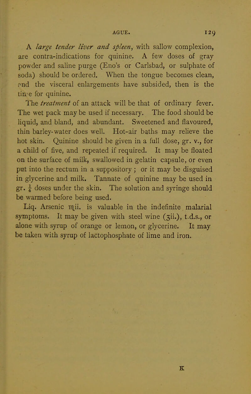 A large tender liver and spleen, with sallow complexion, are contra-indications for quinine. A few doses of gray powder and saline purge (Eno's or Carlsbad, or sulphate of soda) should be ordered. When the tongue becomes clean, pnd the visceral enlargements have subsided, then is the tin'e for quinine. The treatment of an attack will be that of ordinary fever. The wet pack may be used if necessary. The food should be liquid, and bland, and abundant. Sweetened and flavoured, thin barley-water does well. Hot-air baths may relieve the hot skin. Quinine should be given in a full dose, gr. v., for a child of five, and repeated if required. It may be floated on the surface of milk, swallowed in gelatin capsule, or even put into the rectum in a suppository ; or it may be disguised in glycerine and milk. Tannate of quinine may be used in gr. \ doses under the skin. The solution and syringe should be warmed before being used. Liq. Arsenic T7\ii. is valuable in the indefinite malarial symptoms. It may be given with steel wine (sii.), t.d.s., or alone with syrup of orange or lemon, or glycerine. It may be taken with syrup of lactophosphate of lime and iron. K