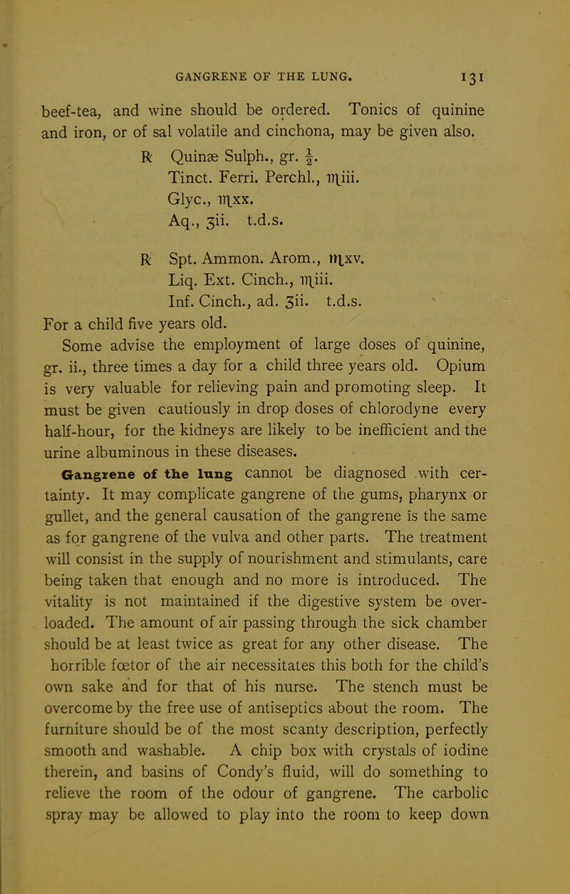 GANGRENE OF THE LUNG. beef-tea, and wine should be ordered. Tonics of quinine and iron, or of sal volatile and cinchona, may be given also. R Quinse Sulph., gr. f. Tinct. Ferri. Perchl, -n^iii. Glyc, in.xx. Aq., 3ii. t.d.s. R Spt. Ammon. Arom., n|,xv. Liq. Ext. Cinch., n\iii. Inf. Cinch., ad. 3ii. t.d.s. For a child five years old. Some advise the employment of large doses of quinine, gr. ii., three times a day for a child three years old. Opium is very valuable for relieving pain and promoting sleep. It must be given cautiously in drop doses of chlorodyne every half-hour, for the kidneys are likely to be inefficient and the urine albuminous in these diseases. Gangrene of the lung cannot be diagnosed .with cer- tainty. It may complicate gangrene of the gums, pharynx or gullet, and the general causation of the gangrene is the same as for gangrene of the vulva and other parts. The treatment will consist in the supply of nourishment and stimulants, care being taken that enough and no more is introduced. The vitality is not maintained if the digestive system be over- loaded. The amount of air passing through the sick chamber should be at least twice as great for any other disease. The horrible foetor of the air necessitates this both for the child's own sake and for that of his nurse. The stench must be overcome by the free use of antiseptics about the room. The furniture should be of the most scanty description, perfectly smooth and washable. A chip box with crystals of iodine therein, and basins of Condy's fluid, will do something to relieve the room of the odour of gangrene. The carbolic spray may be allowed to play into the room to keep down