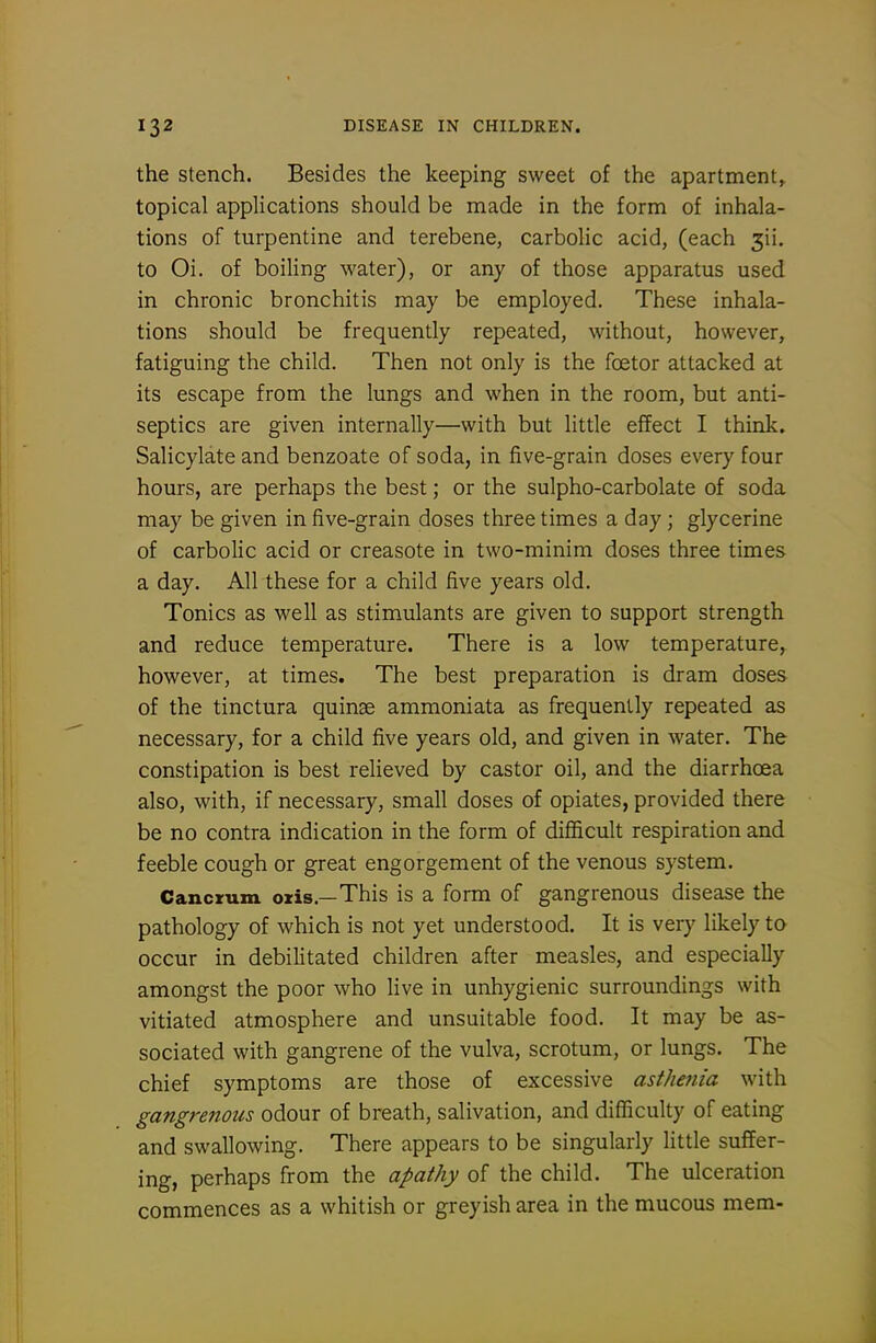 the Stench. Besides the keeping sweet of the apartment^ topical applications should be made in the form of inhala- tions of turpentine and terebene, carbolic acid, (each jii. to Oi. of boiling water), or any of those apparatus used in chronic bronchitis may be employed. These inhala- tions should be frequently repeated, without, however, fatiguing the child. Then not only is the foetor attacked at its escape from the lungs and when in the room, but anti- septics are given internally—with but little effect I think. Salicylate and benzoate of soda, in five-grain doses every four hours, are perhaps the best; or the sulpho-carbolate of soda may be given in five-grain doses three times a day; glycerine of carbolic acid or creasote in two-minim doses three times a day. All these for a child five years old. Tonics as well as stimulants are given to support strength and reduce temperature. There is a low temperature^ however, at times. The best preparation is dram doses of the tinctura quinse ammoniata as frequently repeated as necessary, for a child five years old, and given in water. The constipation is best relieved by castor oil, and the diarrhoea also, with, if necessary, small doses of opiates, provided there be no contra indication in the form of difficult respiration and feeble cough or great engorgement of the venous system. Cancrum oris.—This is a form of gangrenous disease the pathology of which is not yet understood. It is very likely to occur in debilitated children after measles, and especially amongst the poor who live in unhygienic surroundings with vitiated atmosphere and unsuitable food. It may be as- sociated with gangrene of the vulva, scrotum, or lungs. The chief symptoms are those of excessive astJiejiia with gangrenous odour of breath, salivation, and difficulty of eating and swallowing. There appears to be singularly little suffer- ing, perhaps from the apathy of the child. The ulceration commences as a whitish or greyish area in the mucous mem-