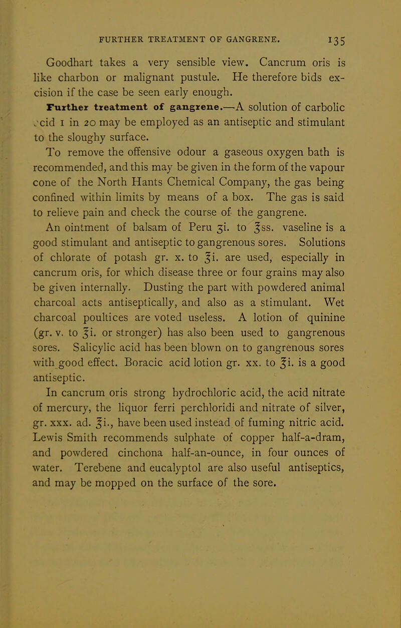 Goodhart takes a very sensible view. Cancrum oris is like charbon or malignant pustule. He therefore bids ex- cision if the case be seen early enough. Further treatment of gangrene.—A solution of carbolic jcid I in 20 may be employed as an antiseptic and stimulant to the sloughy surface. To remove the offensive odour a gaseous oxygen bath is recommended, and this may be given in the form of the vapour cone of the North Hants Chemical Company, the gas being confined within Hmits by means of a box. The gas is said to relieve pain and check the course of the gangrene. An ointment of balsam of Peru 3i. to ^ss. vaseline is a good stimulant and antiseptic to gangrenous sores. Solutions of chlorate of potash gr. x. to ^i. are used, especially in cancrum oris, for which disease three or four grains may also be given internally. Dusting ihe part with powdered animal charcoal acts antiseptically, and also as a stimulant. Wet charcoal poultices are voted useless. A lotion of quinine (gr. v. to ji. or stronger) has also been used to gangrenous sores. Salicylic acid has been blown on to gangrenous sores with good effect. Boracic acid lotion gr. xx. to ^i. is a good antiseptic. In cancrum oris strong hydrochloric acid, the acid nitrate of mercury, the liquor ferri perchloridi and nitrate of silver, gr. XXX. ad. Ji., have been used instead of fuming nitric acid. Lewis Smith recommends sulphate of copper half-a-dram, and powdered cinchona half-an-ounce, in four ounces of water. Terebene and eucalyptol are also useful antiseptics, and may be mopped on the surface of the sore.