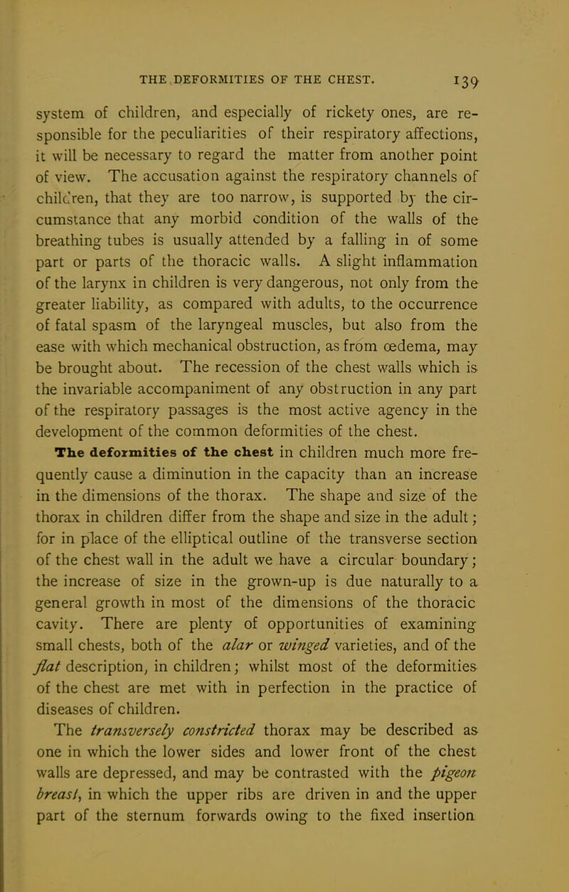 system of children, and especially of rickety ones, are re- sponsible for the peculiarities of their respiratory affections, it will be necessary to regard the matter from another point of view. The accusation against the respiratory channels of chileren, that they are too narrow, is supported by the cir- cumstance that any morbid condition of the walls of the breathing tubes is usually attended by a falling in of some part or parts of the thoracic walls. A slight inflammation of the larynx in children is very dangerous, not only from the greater liability, as compared with adults, to the occurrence of fatal spasm of the laryngeal muscles, but also from the ease with which mechanical obstruction, as from oedema, may be brought about. The recession of the chest walls which is the invariable accompaniment of any obstruction in any part of the respiratory passages is the most active agency in the development of the common deformities of the chest. The deformities of the chest in children much more fre- quently cause a diminution in the capacity than an increase in the dimensions of the thorax. The shape and size of the thorax in children differ from the shape and size in the adult; for in place of the elliptical outline of the transverse section of the chest wall in the adult we have a circular boundary; the increase of size in the grown-up is due naturally to a general growth in most of the dimensions of the thoracic cavity. There are plenty of opportunities of examining small chests, both of the alar or winged varieties, and of the flat description, in children; whilst most of the deformities of the chest are met with in perfection in the practice of diseases of children. The tramversely constricted thorax may be described as one in which the lower sides and lower front of the chest walls are depressed, and may be contrasted with the pigeon breast, in which the upper ribs are driven in and the upper part of the sternum forwards owing to the fixed insertion
