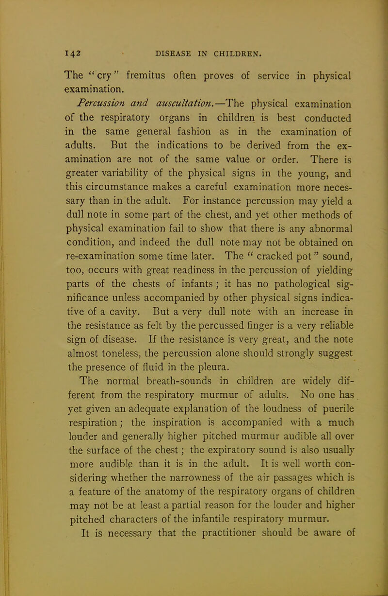 The  cry fremitus often proves of service in physical examination. Percussion and auscultation.—The physical examination of the respiratory organs in children is best conducted in the same general fashion as in the examination of adults. But the indications to be derived from the ex- amination are not of the same value or order. There is greater variability of the physical signs in the young, and this circumstance makes a careful examination more neces- sary than in the adult. For instance percussion may yield a dull note in some part of the chest, and yet other methods of physical examination fail to show that there is any abnormal condition, and indeed the dull note may not be obtained on re-examination some time later. The  cracked pot sound, too, occurs with great readiness in the percussion of yielding parts of the chests of infants ; it has no pathological sig- nificance unless accompanied by other physical signs indica- tive of a cavity. But a very dull note with an increase in the resistance as felt by the percussed finger is a very reliable sign of disease. If the resistance is very great, and the note almost toneless, the percussion alone should strongly suggest the presence of fluid in the pleura. The normal breath-sounds in children are widely dif- ferent from the respiratory murmur of adults. No one has yet given an adequate explanation of the loudness of puerile respiration; the inspiration is accompanied vvith a much louder and generally higher pitched murmur audible all over the surface of the chest; the expiratory sound is also usually more audible than it is in the adult. It is well worth con- sidering whether the narrowness of the air passages which is a feature of the anatomy of the respiratory organs of children may not be at least a partial reason for the louder and higher pitched characters of the infantile respiratory murmur. It is necessary that the practitioner should be aware of