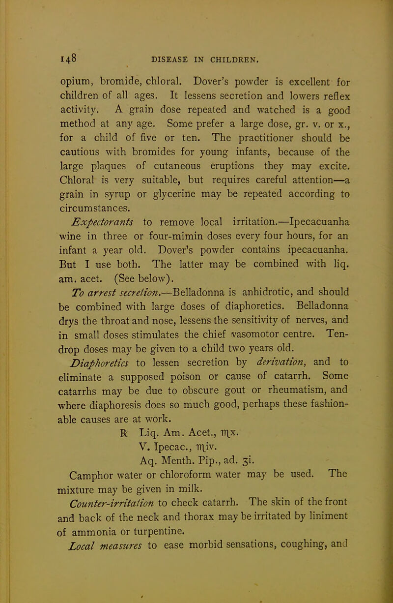 opium, bromide, chloral. Dover's powder is excellent for children of all ages. It lessens secretion and lowers reflex activity. A grain dose repeated and watched is a good method at any age. Some prefer a large dose, gr. v. or x., for a child of five or ten. The practitioner should be cautious with bromides for young infants, because of the large plaques of cutaneous eruptions they may excite. Chloral is very suitable, but requires careful attention—a grain in syrup or glycerine may be repeated according to circumstances. Expectorants to remove local irritation.—Ipecacuanha wine in three or four-mimin doses every four hours, for an infant a year old. Dover's powder contains ipecacuanha. But I use both. The latter may be combined with liq. am. acet. (See below). To arrest secretion.—Belladonna is anhidrotic, and should be combined with large doses of diaphoretics. Belladonna drys the throat and nose, lessens the sensitivity of nerves, and in small doses stimulates the chief vasomotor centre. Ten- drop doses may be given to a child two years old. Diaphoretics to lessen secretion by derivation, and to eliminate a supposed poison or cause of catarrh. Some catarrhs may be due to obscure gout or rheumatism, and where diaphoresis does so much good, perhaps these fashion- able causes are at work. R Liq. Am. Acet., iTlx. V. Ipecac, rrtiv. Aq. Menth. Pip., ad. ^i. Camphor water or chloroform water may be used. The mixture may be given in milk. Counter-irritation to check catarrh. The skin of the front and back of the neck and thorax may be irritated by liniment of ammonia or turpentine. Local measures to ease morbid sensations, coughing, and