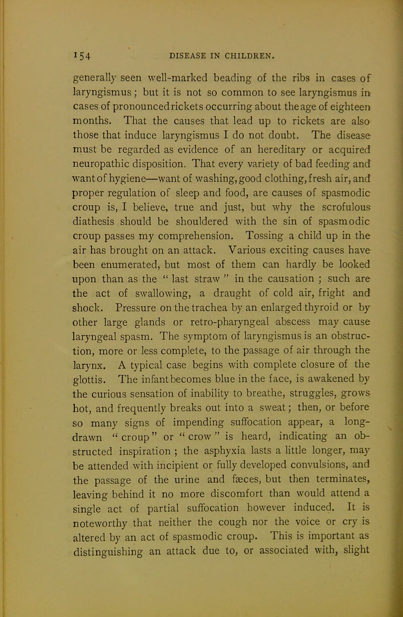 generally seen well-marked beading of the ribs in cases of laryngismus; but it is not so common to see laryngismus in cases of pronounced rickets occurring about the age of eighteen months. That the causes that lead up to rickets are also those that induce laryngismus I do not doubt. The disease must be regarded as evidence of an hereditary or acquired neuropathic disposition. That every variety of bad feeding and want of hygiene—want of washing, good clothing, fresh air, and proper regulation of sleep and food, are causes of spasmodic croup is, I believe, true and just, but why the scrofulous diathesis should be shouldered with the sin of spasmodic croup passes my comprehension. Tossing a child up in the air has brought on an attack. Various exciting causes have been enumerated, but most of them can hardly be looked upon than as the  last straw  in the causation ; such are the act of swallowing, a draught of cold air, fright and shock. Pressure on the trachea by an enlarged thyroid or by other large glands or retro-pharyngeal abscess may cause laryngeal spasm. The symptom of laryngismus is an obstruc- tion, more or less complete, to the passage of air through the larynx. A typical case begins with complete closure of the glottis. The infant becomes blue in the face, is awakened by the curious sensation of inability to breathe, struggles, grows hot, and frequently breaks out into a sweat; then, or before so many signs of impending suffocation appear, a long- drawn  croup or  crow  is heard, indicating an ob- structed inspiration ; the asphyxia lasts a little longer, may be attended with incipient or fully developed convulsions, and the passage of the urine and faeces, but then terminates, leaving behind it no more discomfort than would attend a single act of partial suffocation however induced. It is noteworthy that neither the cough nor the voice or cry is altered by an act of spasmodic croup. This is important as distinguishing an attack due to, or associated with, slight