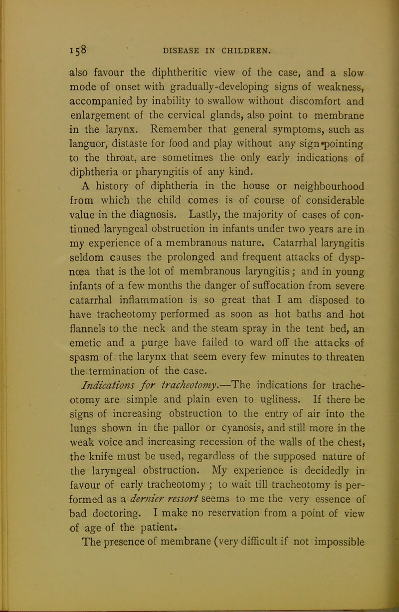 also favour the diphtheritic view of the case, and a slow mode of onset with gradually-developing signs of weakness, accompanied by inability to swallow without discomfort and enlargement of the cervical glands, also point to membrane in the larynx. Remember that general symptoms, such as languor, distaste for food and play without any sign pointing to the throat, are sometimes the only early indications of diphtheria or pharyngitis of any kind. A history of diphtheria in the house or neighbourhood from which the child comes is of course of considerable value in the diagnosis. Lastly, the majority of cases of con- tinued laryngeal obstruction in infants under two years are in my experience of a membranous nature. Catarrhal laryngitis seldom causes the prolonged and frequent attacks of dysp- noea that is the lot of membranous laryngitis ; and in young infants of a few months the danger of suffocation from severe catarrhal inflammation is so great that I am disposed to have tracheotomy performed as soon as hot baths and hot flannels to the neck and the steam spray in the tent bed, an emetic and a purge have failed to ward oflf the attacks of spasm of the larynx that seem every few minutes to threaten the termination of the case. Indications for tracheoto7ny.—The indications for trache- otomy are simple and plain even to ugliness. If there be signs of increasing obstruction to the entry of air into the lungs shown in the pallor or cyanosis, and still more in the weak voice and increasing recession of the walls of the chest, the knife must be used, regardless of the supposed nature of the laryngeal obstruction. My experience is decidedly in favour of early tracheotomy ; to wait till tracheotomy is per- formed as a dernier ressort seems to me the very essence of bad doctoring. I make no reservation from a point of view of age of the patient. The presence of membrane (very difficult if not impossible