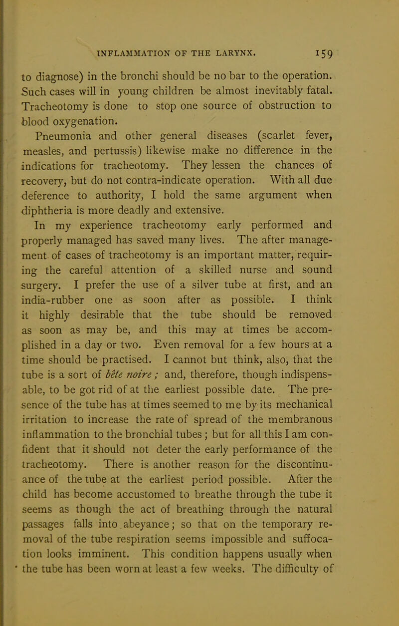 to diagnose) in the bronchi should be no bar to the operation. Such cases will in young children be almost inevitably fatal. Tracheotomy is done to stop one source of obstruction to blood oxygenation. Pneumonia and other general diseases (scarlet fever, measles, and pertussis) likewise make no difference in the indications for tracheotomy. They lessen the chances of recovery, but do not contra-indicate operation. With all due deference to authority, I hold the same argument when diphtheria is more deadly and extensive. In my experience tracheotomy early performed and properly managed has saved many lives. The after manage- ment of cases of tracheotomy is an important matter, requir- ing the careful attention of a skilled nurse and sound surgery. I prefer the use of a silver tube at first, and an india-rubber one as soon after as possible. I think it highly desirable that the tube should be removed as soon as may be, and this may at times be accom- plished in a day or two. Even removal for a few hours at a time should be practised. I cannot but think, also, that the tube is a sort of bete noire; and, therefore, though indispens- able, to be got rid of at the earliest possible date. The pre- sence of the tube has at times seemed to me by its mechanical irritation to increase the rate of spread of the membranous inflammation to the bronchial tubes; but for all this I am con- fident that it should not deter the early performance of the tracheotomy. There is another reason for the discontinu- ance of the tube at the earliest period possible. After the child has become accustomed to breathe through the tube it seems as though the act of breathing through the natural passages falls into. abeyance; so that on the temporary re- moval of the tube respiration seems impossible and suffoca- tion looks imminent. This condition happens usually when • the tube has been worn at least a few weeks. The difficulty of