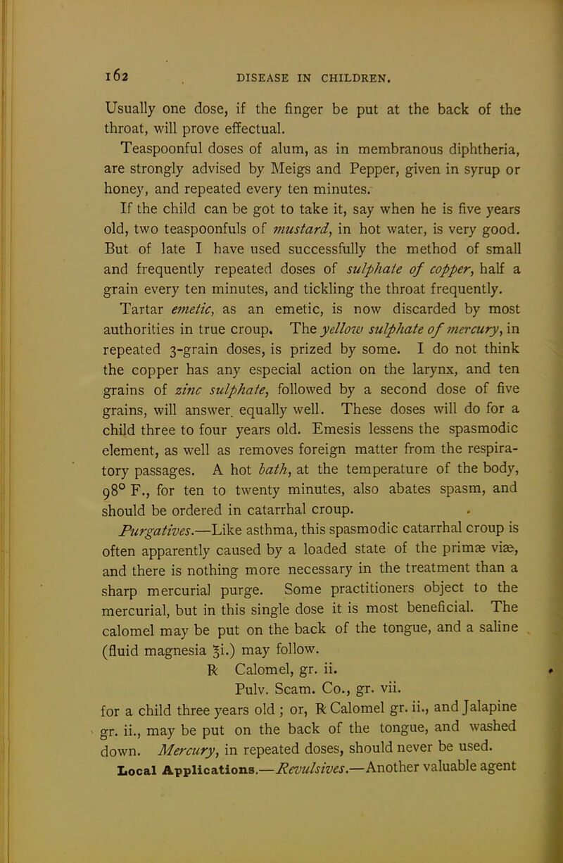 Usually one dose, if the finger be put at the back of the throat, will prove effectual. Teaspoonful doses of alum, as in membranous diphtheria, are strongly advised by Meigs and Pepper, given in syrup or honey, and repeated every ten minutes. If the child can be got to take it, say when he is five years old, two teaspoonfuls of mustard, in hot water, is very good. But of late I have used successfully the method of small and frequently repeated doses of sulphate of copper, half a grain every ten minutes, and tickling the throat frequently. Tartar emetic, as an emetic, is now discarded by most authorities in true croup. ^\v<i yellow sulphate of mercury, in repeated 3-grain doses, is prized by some. I do not think the copper has any especial action on the larynx, and ten grains of zinc sulphate, followed by a second dose of five grains, will answer, equally well. These doses will do for a child three to four years old. Emesis lessens the spasmodic element, as well as removes foreign matter from the respira- tory passages. A hot hath, at the temperature of the body, 98° F., for ten to twenty minutes, also abates spasm, and should be ordered in catarrhal croup. Purgatives.—Like asthma, this spasmodic catarrhal croup is often apparently caused by a loaded state of the primae via&, and there is nothing more necessary in the treatment than a sharp mercurial purge. Some practitioners object to the mercurial, but in this single dose it is most beneficial. The calomel may be put on the back of the tongue, and a saline (fluid magnesia ^i-) niay follow. R Calomel, gr. ii. Pulv. Scam. Co., gr. vii. for a child three years old ; or, R Calomel gr. ii., and Jalapine gr. ii., may be put on the back of the tongue, and washed down. Mercury, in repeated doses, should never be used. Local Applications.—Another valuable agent