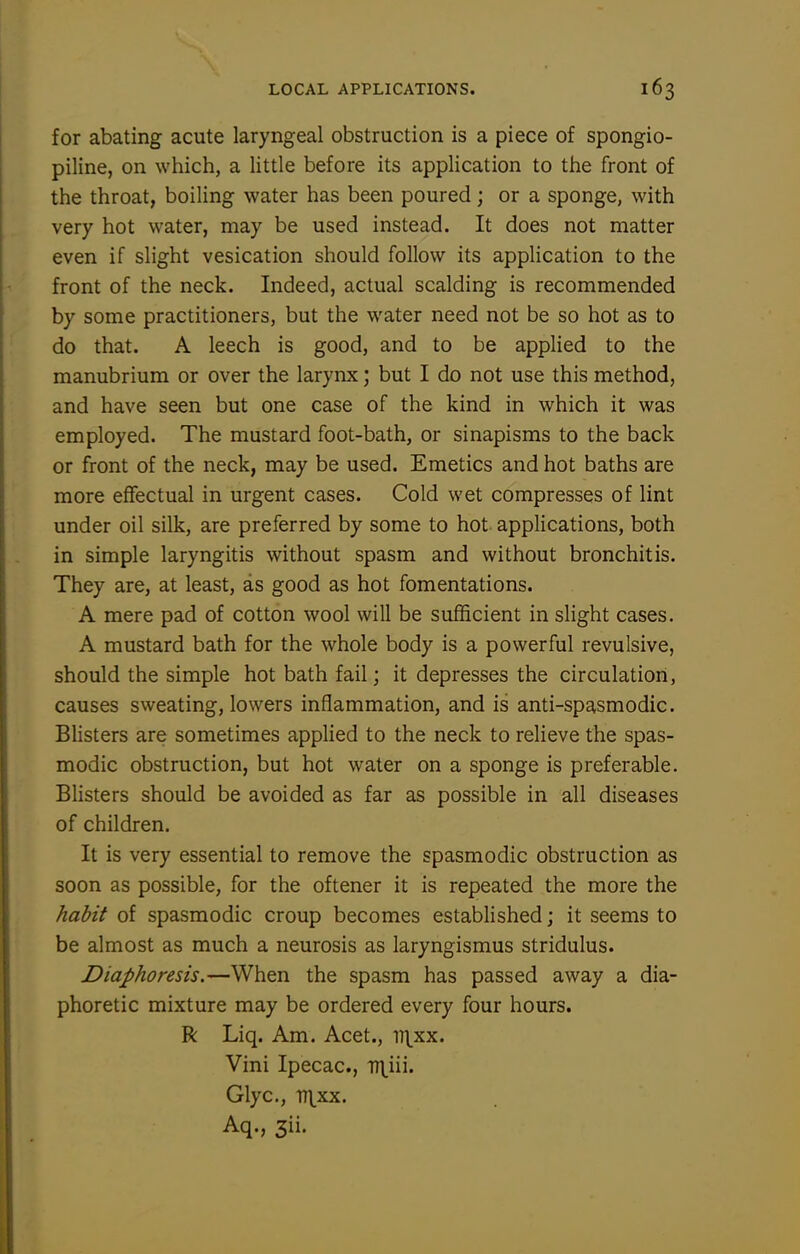 for abating acute laryngeal obstruction is a piece of spongio- piline, on which, a Httle before its application to the front of the throat, boiling water has been poured; or a sponge, with very hot water, may be used instead. It does not matter even if slight vesication should follow its application to the front of the neck. Indeed, actual scalding is recommended by some practitioners, but the water need not be so hot as to do that. A leech is good, and to be applied to the manubrium or over the larynx; but I do not use this method, and have seen but one case of the kind in which it was employed. The mustard foot-bath, or sinapisms to the back or front of the neck, may be used. Emetics and hot baths are more effectual in urgent cases. Cold wet compresses of lint under oil silk, are preferred by some to hot applications, both in simple laryngitis without spasm and without bronchitis. They are, at least, as good as hot fomentations. A mere pad of cotton wool will be sufficient in slight cases. A mustard bath for the whole body is a powerful revulsive, should the simple hot bath fail; it depresses the circulation, causes sweating, lowers inflammation, and is anti-spasmodic. Blisters are sometimes applied to the neck to relieve the spas- modic obstruction, but hot water on a sponge is preferable. Blisters should be avoided as far as possible in all diseases of children. It is very essential to remove the spasmodic obstruction as soon as possible, for the oftener it is repeated the more the habit of spasmodic croup becomes established; it seems to be almost as much a neurosis as laryngismus stridulus. Diaphoresis.—When the spasm has passed away a dia- phoretic mixture may be ordered every four hours. R Liq. Am. Acet., it^xx. Vini Ipecac, T7\iii. Glyc, Tr\^xx. Aq., 3ii.