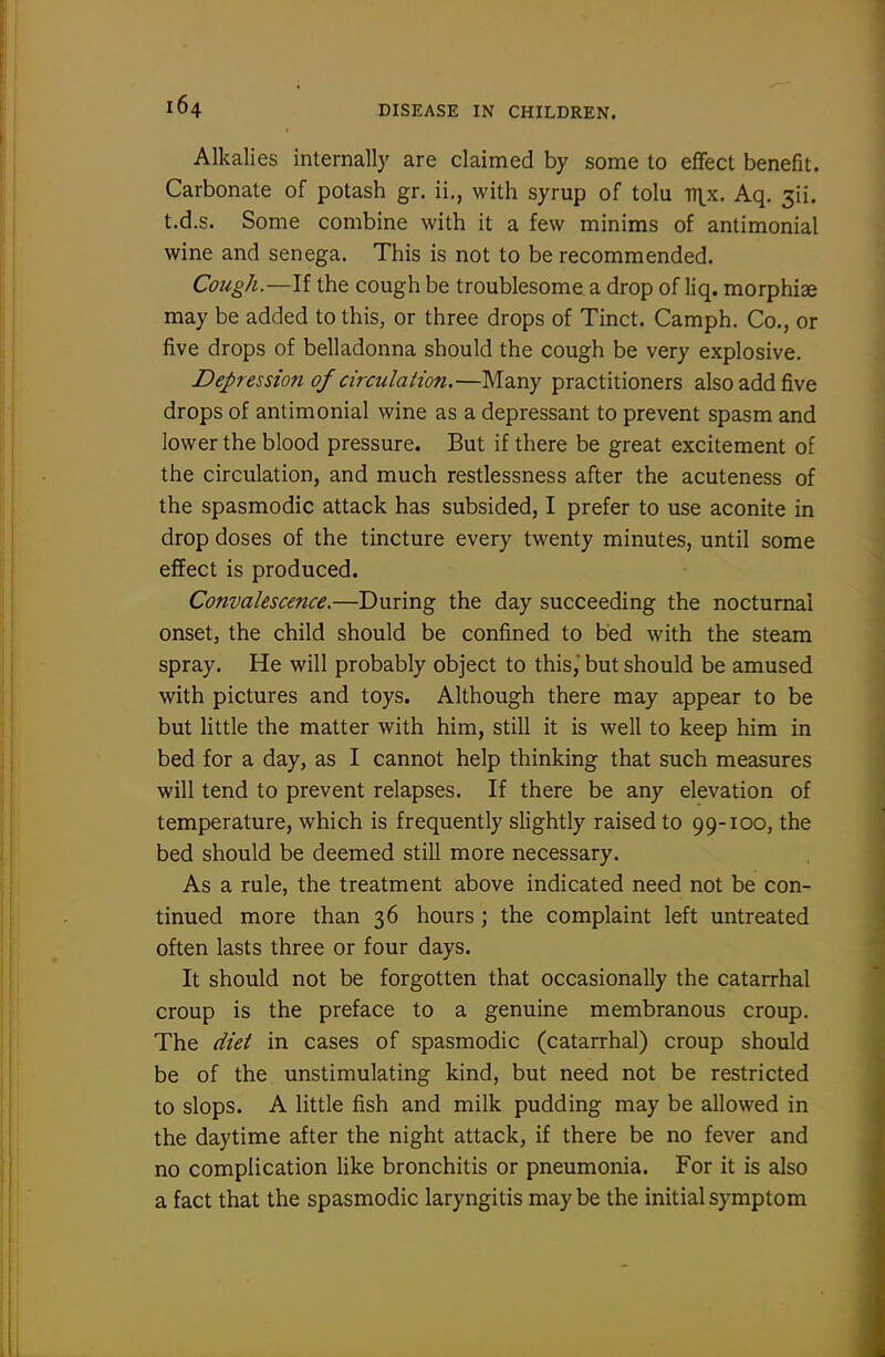 Alkalies internally are claimed by some to effect benefit. Carbonate of potash gr. ii., with syrup of tolu ITI.X. Aq. 3ii. t.d.s. Some combine with it a few minims of antimonial wine and senega. This is not to be recommended. Cough.—If the cough be troublesome a drop of liq. morphiae may be added to this, or three drops of Tinct. Camph. Co., or five drops of belladonna should the cough be very explosive. Depression of circulation.—Many practitioners also add five drops of antimonial wine as a depressant to prevent spasm and lower the blood pressure. But if there be great excitement of the circulation, and much restlessness after the acuteness of the spasmodic attack has subsided, I prefer to use aconite in drop doses of the tincture every twenty minutes, until some effect is produced. Convalescence.—During the day succeeding the nocturnal onset, the child should be confined to bed with the steam spray. He will probably object to this,' but should be amused with pictures and toys. Although there may appear to be but little the matter with him, still it is well to keep him in bed for a day, as I cannot help thinking that such measures will tend to prevent relapses. If there be any elevation of temperature, which is frequently slightly raised to 99-100, the bed should be deemed still more necessary. As a rule, the treatment above indicated need not be con- tinued more than 36 hours ; the complaint left untreated often lasts three or four days. It should not be forgotten that occasionally the catarrhal croup is the preface to a genuine membranous croup. The diet in cases of spasmodic (catarrhal) croup should be of the unstimulating kind, but need not be restricted to slops. A little fish and milk pudding may be allowed in the daytime after the night attack, if there be no fever and no complication like bronchitis or pneumonia. For it is also a fact that the spasmodic laryngitis maybe the initial symptom