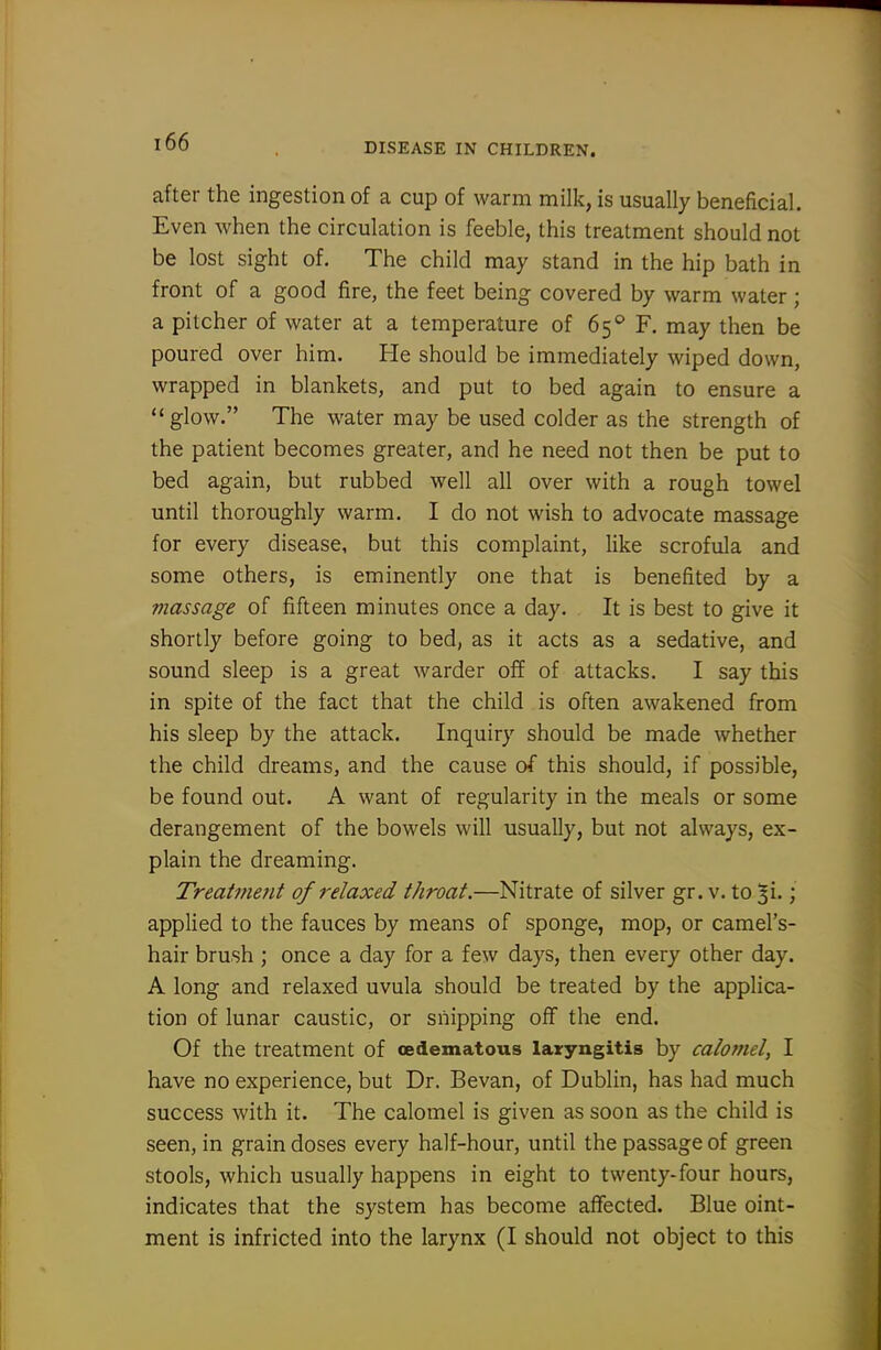after the ingestion of a cup of warm milk, is usually beneficial. Even when the circulation is feeble, this treatment should not be lost sight of. The child may stand in the hip bath in front of a good fire, the feet being covered by warm water; a pitcher of water at a temperature of 65'' F, may then be poured over him. He should be immediately wiped down, wrapped in blankets, and put to bed again to ensure a  glow. The water may be used colder as the strength of the patient becomes greater, and he need not then be put to bed again, but rubbed well all over with a rough towel until thoroughly warm. I do not wish to advocate massage for every disease, but this complaint, like scrofula and some others, is eminently one that is benefited by a viassage of fifteen minutes once a day. It is best to give it shortly before going to bed, as it acts as a sedative, and sound sleep is a great warder off of attacks. I say this in spite of the fact that the child is often awakened from his sleep by the attack. Inquiry should be made whether the child dreams, and the cause of this should, if possible, be found out. A want of regularity in the meals or some derangement of the bowels will usually, but not always, ex- plain the dreaming. Treatment of relaxed throat.—Nitrate of silver gr. v. to ; applied to the fauces by means of sponge, mop, or camel's- hair brush ; once a day for a few days, then every other day. A long and relaxed uvula should be treated by the applica- tion of lunar caustic, or snipping oflf the end. Of the treatment of oedematous laryngitis by calomel, I have no experience, but Dr. Bevan, of Dublin, has had much success with it. The calomel is given as soon as the child is seen, in grain doses every half-hour, until the passage of green stools, which usually happens in eight to twenty-four hours, indicates that the system has become affected. Blue oint- ment is infricted into the larynx (I should not object to this