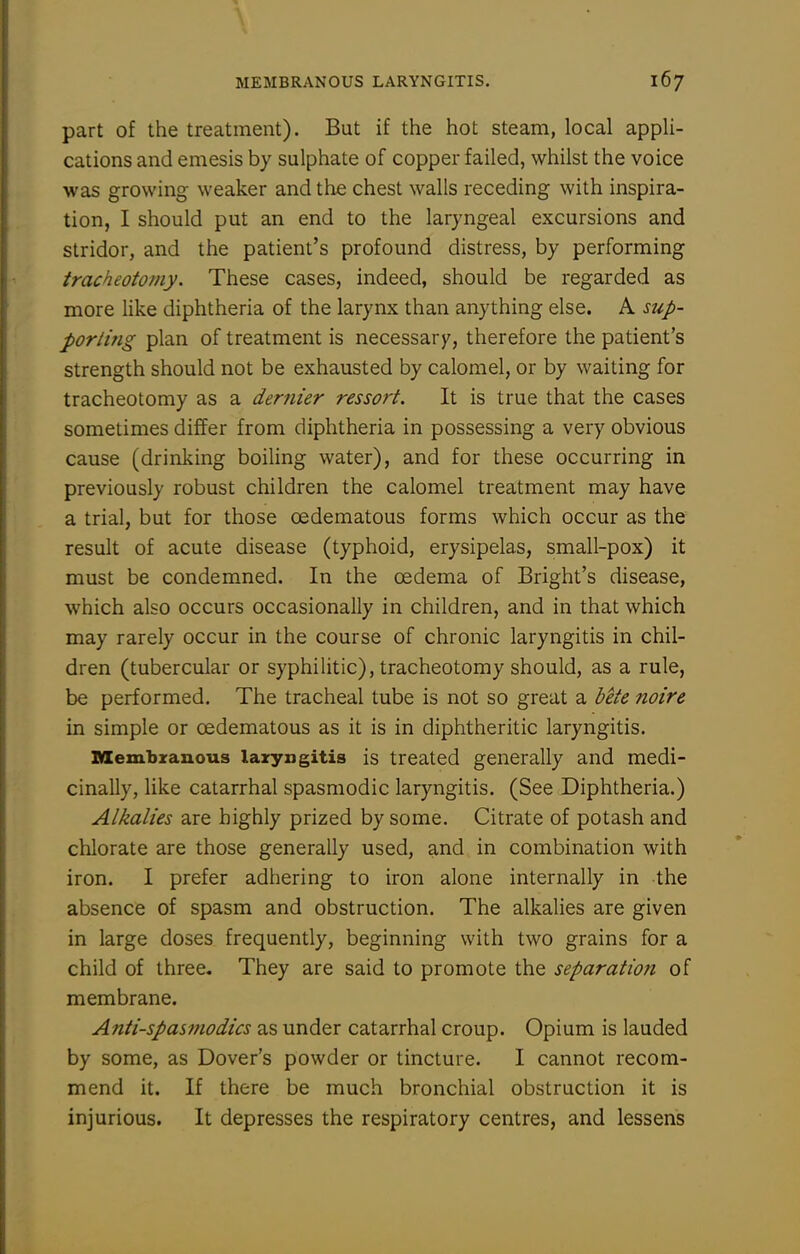 part of the treatment). But if the hot steam, local appli- cations and emesis by sulphate of copper failed, whilst the voice was growing weaker and the chest walls receding with inspira- tion, I should put an end to the laryngeal excursions and stridor, and the patient's profound distress, by performing tracheotomy. These cases, indeed, should be regarded as more like diphtheria of the larynx than anything else. A sup- porting plan of treatment is necessar)', therefore the patient's strength should not be exhausted by calomel, or by waiting for tracheotomy as a dernier ressort. It is true that the cases sometimes differ from diphtheria in possessing a very obvious cause (drinking boiling water), and for these occurring in previously robust children the calomel treatment may have a trial, but for those cedematous forms which occur as the result of acute disease (typhoid, erysipelas, small-pox) it must be condemned. In the oedema of Bright's disease, which also occurs occasionally in children, and in that which may rarely occur in the course of chronic laryngitis in chil- dren (tubercular or syphilitic), tracheotomy should, as a rule, be performed. The tracheal tube is not so great a bete noire in simple or cedematous as it is in diphtheritic laryngitis. Membzanous lazyngitis is treated generally and medi- cinally, like catarrhal spasmodic laryngitis. (See Diphtheria.) Alkalies are highly prized by some. Citrate of potash and chlorate are those generally used, and in combination with iron. I prefer adhering to iron alone internally in the absence of spasm and obstruction. The alkalies are given in large doses frequently, beginning with two grains for a child of three. They are said to promote the separation of membrane. Antispasmodics as under catarrhal croup. Opium is lauded by some, as Dover's powder or tincture. I cannot recom- mend it. If there be much bronchial obstruction it is injurious. It depresses the respiratory centres, and lessens