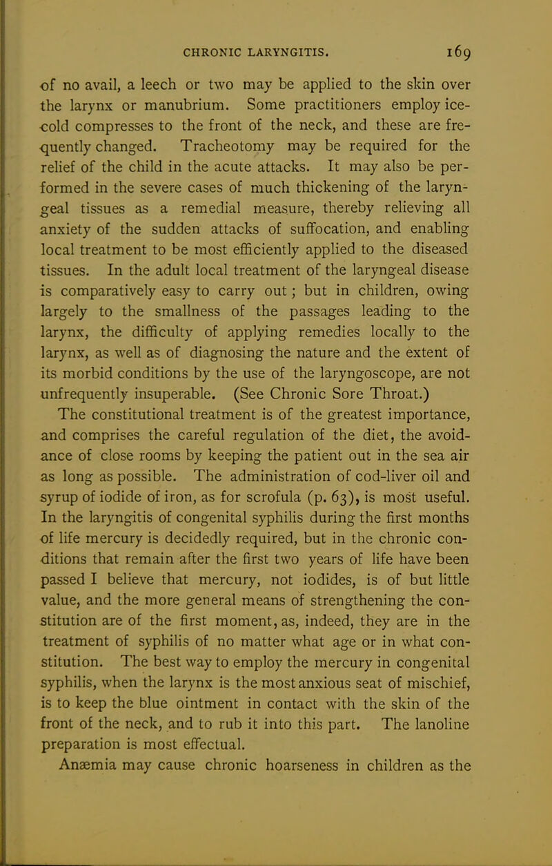 of no avail, a leech or two may be applied to the skin over the larynx or manubrium. Some practitioners employ ice- cold compresses to the front of the neck, and these are fre- quently changed. Tracheotomy may be required for the relief of the child in the acute attacks. It may also be per- formed in the severe cases of much thickening of the laryn- geal tissues as a remedial measure, thereby relieving all anxiety of the sudden attacks of suffocation, and enabling local treatment to be most efficiently applied to the diseased tissues. In the adult local treatment of the laryngeal disease is comparatively easy to carry out; but in children, ovi'ing largely to the smallness of the passages leading to the larynx, the difficulty of applying remedies locally to the larynx, as well as of diagnosing the nature and the extent of its morbid conditions by the use of the laryngoscope, are not unfrequently insuperable. (See Chronic Sore Throat.) The constitutional treatment is of the greatest importance, and comprises the careful regulation of the diet, the avoid- ance of close rooms by keeping the patient out in the sea air as long as possible. The administration of cod-liver oil and syrup of iodide of iron, as for scrofula (p. 63), is most useful. In the laryngitis of congenital syphilis during the first months of life mercury is decidedly required, but in the chronic con- ditions that remain after the first two years of life have been passed I believe that mercury, not iodides, is of but little value, and the more general means of strengthening the con- stitution are of the first moment, as, indeed, they are in the treatment of syphilis of no matter what age or in what con- stitution. The best way to employ the mercury in congenital syphilis, when the larynx is the most anxious seat of mischief, is to keep the blue ointment in contact with the skin of the front of the neck, and to rub it into this part. The lanoline preparation is most effectual. Anaemia may cause chronic hoarseness in children as the