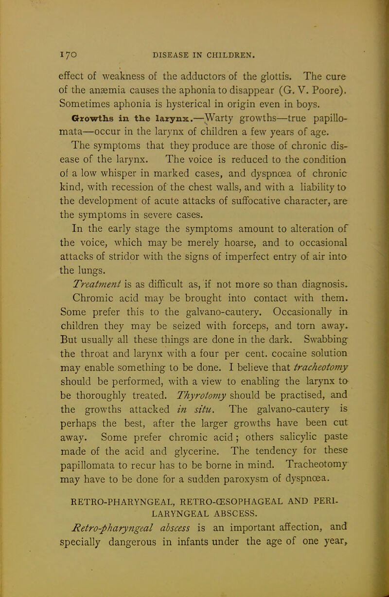 effect of weakness of the adductors of the glottis. The cure of the anaemia causes the aphonia to disappear (G. V. Poore). Sometimes aphonia is hysterical in origin even in boys. Growths in the laxynx.—Warty growths—true papillo- mata—occur in the larynx of children a few years of age. The symptoms that they produce are those of chronic dis- ease of the larynx. The voice is reduced to the condition of a low whisper in marked cases, and dyspnoea of chronic kind, with recession of the chest walls, and with a liability to the development of acute attacks of suffocative character, are the symptoms in severe cases. In the early stage the symptoms amount to alteration of the voice, which may be merely hoarse, and to occasional attacks of stridor with the signs of imperfect entry of air into the lungs. Treatment is as difficult as, if not more so than diagnosis. Chromic acid may be brought into contact with them. Some prefer this to the galvano-cautery. Occasionally in children they may be seized with forceps, and torn away. But usually all these things are done in the dark. Swabbing the throat and larynx with a four per cent, cocaine solution may enable something to be done. I believe that tracheotomy should be performed, with a view to enabling the larynx ta be thoroughly treated. Thyrotoniy should be practised, and the growths attacked in situ. The galvano-cautery is perhaps the best, after the larger growths have been cut away. Some prefer chromic acid ; others salicylic paste made of the acid and glycerine. The tendency for these papillomata to recur has to be borne in mind. Tracheotomy may have to be done for a sudden paroxysm of dyspnoea. RETRO-PHARYNGEAL, RETRO-CESOPHAGEAL AND PERI- LARYNGEAL ABSCESS. Retro-pharyngeal abscess is an important affection, and specially dangerous in infants under the age of one year.