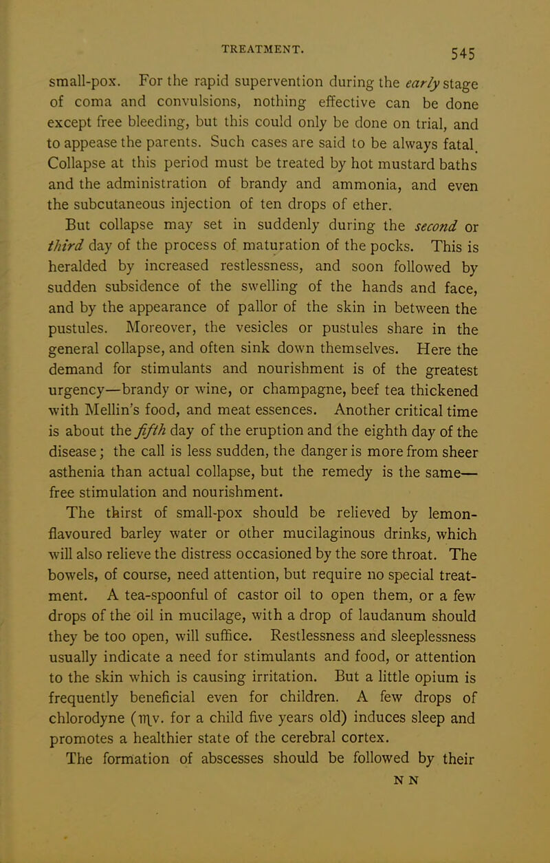 small-pox. For the rapid supervention during the ear/ystd.ge of coma and convulsions, nothing effective can be done except free bleeding, but this could only be done on trial, and to appease the parents. Such cases are said to be always fatal Collapse at this period must be treated by hot mustard baths and the administration of brandy and ammonia, and even the subcutaneous injection of ten drops of ether. But collapse may set in suddenly during the second or third day of the process of maturation of the pocks. This is heralded by increased restlessness, and soon followed by sudden subsidence of the swelling of the hands and face, and by the appearance of pallor of the skin in between the pustules. Moreover, the vesicles or pustules share in the general collapse, and often sink down themselves. Here the demand for stimulants and nourishment is of the greatest urgency—brandy or wine, or champagne, beef tea thickened with Mellin's food, and meat essences. Another critical time is about the fifth day of the eruption and the eighth day of the disease; the call is less sudden, the danger is more from sheer asthenia than actual collapse, but the remedy is the same— free stimulation and nourishment. The thirst of small-pox should be relieved by lemon- flavoured barley water or other mucilaginous drinks^ which will also relieve the distress occasioned by the sore throat. The bowels, of course, need attention, but require no special treat- ment. A tea-spoonful of castor oil to open them, or a few drops of the oil in mucilage, with a drop of laudanum should they be too open, will suffice. Restlessness and sleeplessness usually indicate a need for stimulants and food, or attention to the skin which is causing irritation. But a little opium is frequently beneficial even for children. A few drops of chlorodyne (tt\^v. for a child five years old) induces sleep and promotes a healthier state of the cerebral cortex. The formation of abscesses should be followed by their N N