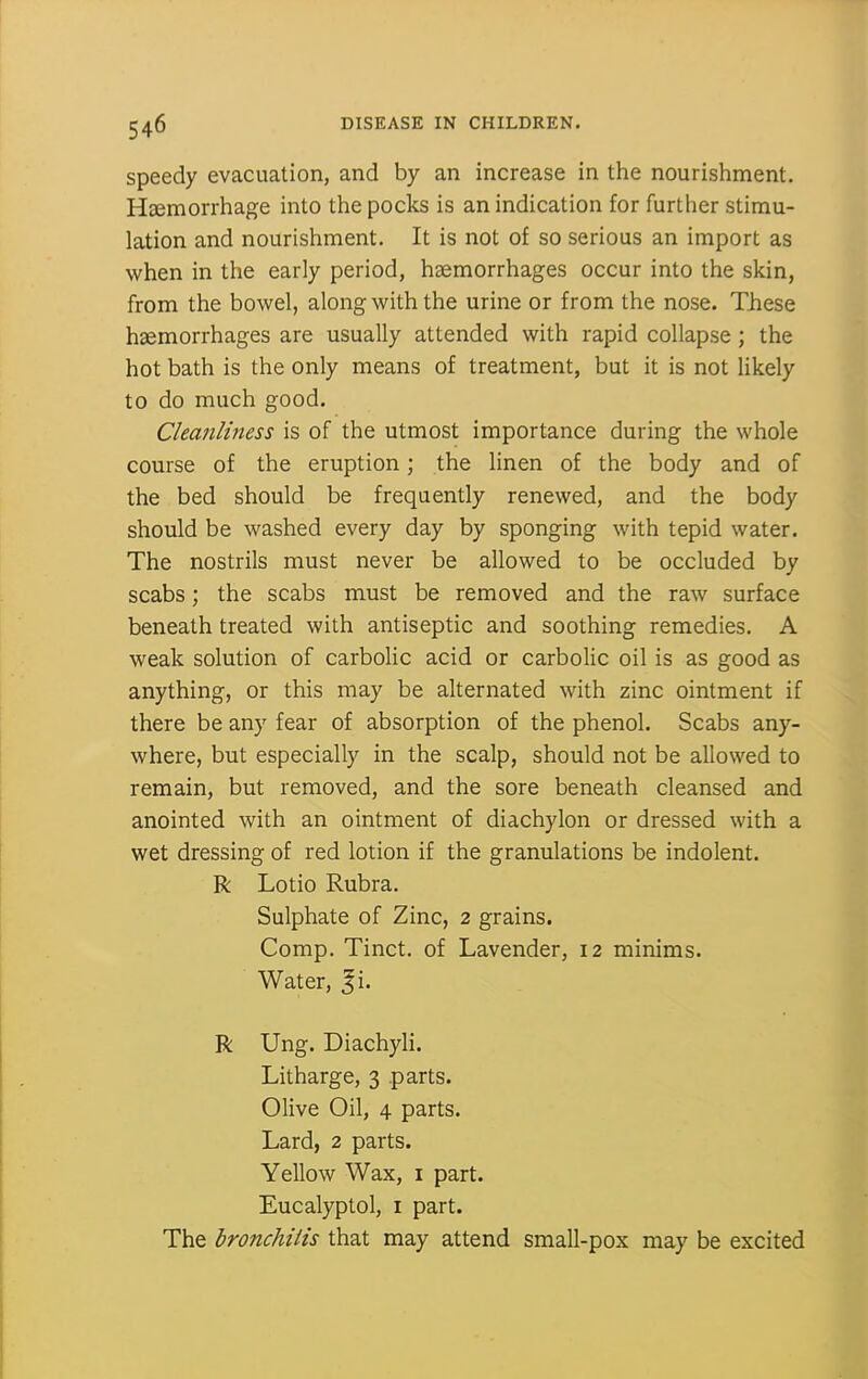 speedy evacuation, and by an increase in the nourishment. Hsemorrhage into the pocks is an indication for further stimu- lation and nourishment. It is not of so serious an import as when in the early period, haemorrhages occur into the skin, from the bowel, along with the urine or from the nose. These haemorrhages are usually attended with rapid collapse ; the hot bath is the only means of treatment, but it is not likely to do much good. Cleanliness is of the utmost importance during the whole course of the eruption; the linen of the body and of the bed should be frequently renewed, and the body should be washed every day by sponging with tepid water. The nostrils must never be allowed to be occluded by scabs; the scabs must be removed and the raw surface beneath treated with antiseptic and soothing remedies. A weak solution of carboHc acid or carbolic oil is as good as anything, or this may be alternated with zinc ointment if there be any fear of absorption of the phenol. Scabs any- where, but especially in the scalp, should not be allowed to remain, but removed, and the sore beneath cleansed and anointed with an ointment of diachylon or dressed with a wet dressing of red lotion if the granulations be indolent. R Lotio Rubra. Sulphate of Zinc, 2 grains. Comp. Tinct. of Lavender, 12 minims. Water, Ji. R Ung. Diachyli. Litharge, 3 parts. Olive Oil, 4 parts. Lard, 2 parts. Yellow Wax, i part. Eucalyptol, i part. The hronchiiis that may attend small-pox may be excited