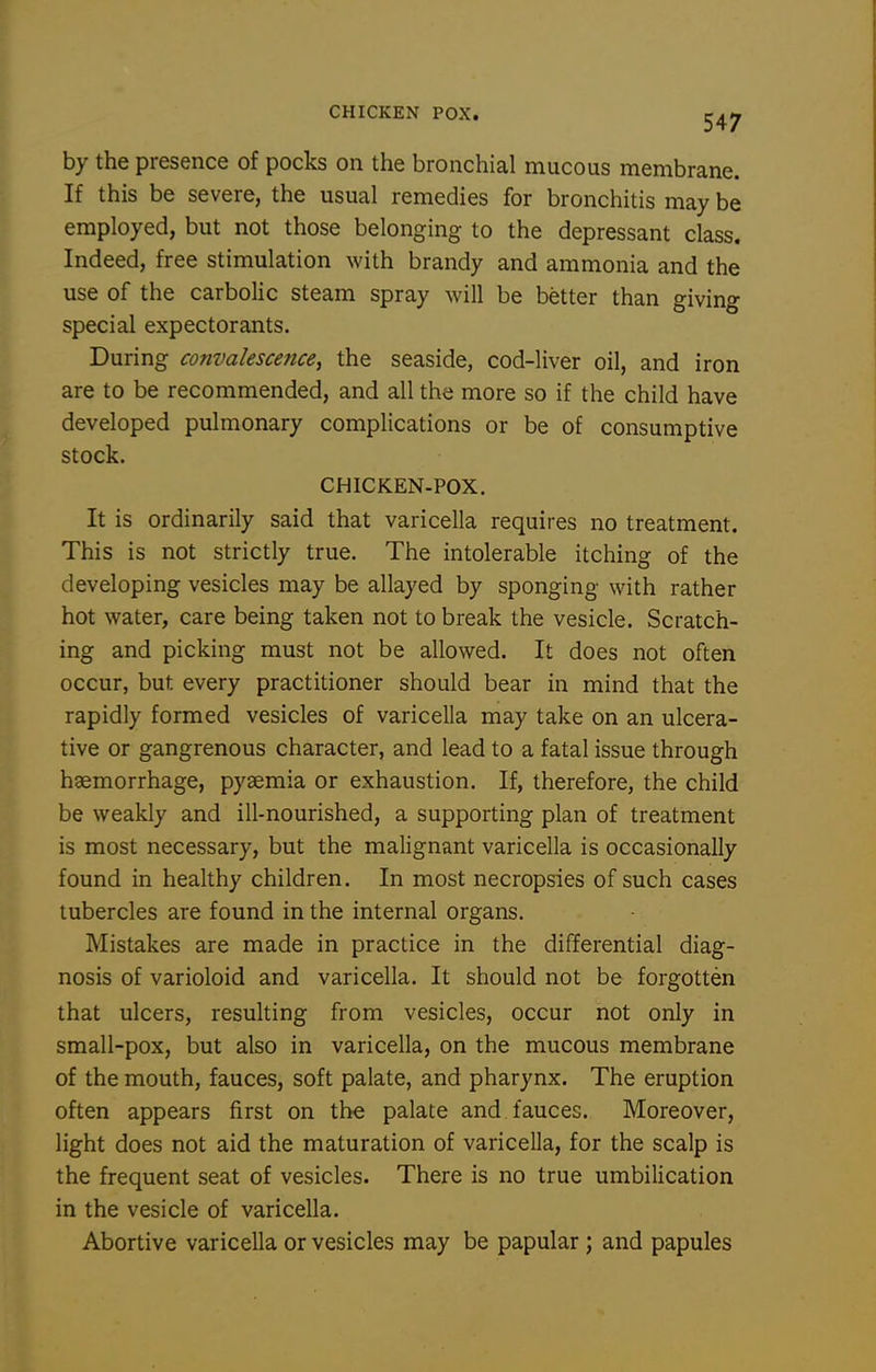CHICKEN POX. by the presence of pocks on the bronchial mucous membrane. If this be severe, the usual remedies for bronchitis may be employed, but not those belonging to the depressant class. Indeed, free stimulation with brandy and ammonia and the use of the carbolic steam spray will be better than giving special expectorants. During convalescence, the seaside, cod-liver oil, and iron are to be recommended, and all the more so if the child have developed pulmonary complications or be of consumptive stock. CHICKEN-POX. It is ordinarily said that varicella requires no treatment. This is not strictly true. The intolerable itching of the developing vesicles may be allayed by sponging with rather hot water, care being taken not to break the vesicle. Scratch- ing and picking must not be allowed. It does not often occur, but every practitioner should bear in mind that the rapidly formed vesicles of varicella may take on an ulcera- tive or gangrenous character, and lead to a fatal issue through haemorrhage, pyaemia or exhaustion. If, therefore, the child be weakly and ill-nourished, a supporting plan of treatment is most necessary, but the malignant varicella is occasionally found in healthy children. In most necropsies of such cases tubercles are found in the internal organs. Mistakes are made in practice in the differential diag- nosis of varioloid and varicella. It should not be forgotten that ulcers, resulting from vesicles, occur not only in small-pox, but also in varicella, on the mucous membrane of the mouth, fauces, soft palate, and pharynx. The eruption often appears first on the palate and fauces. Moreover, light does not aid the maturation of varicella, for the scalp is the frequent seat of vesicles. There is no true umbilication in the vesicle of varicella. Abortive varicella or vesicles may be papular ; and papules
