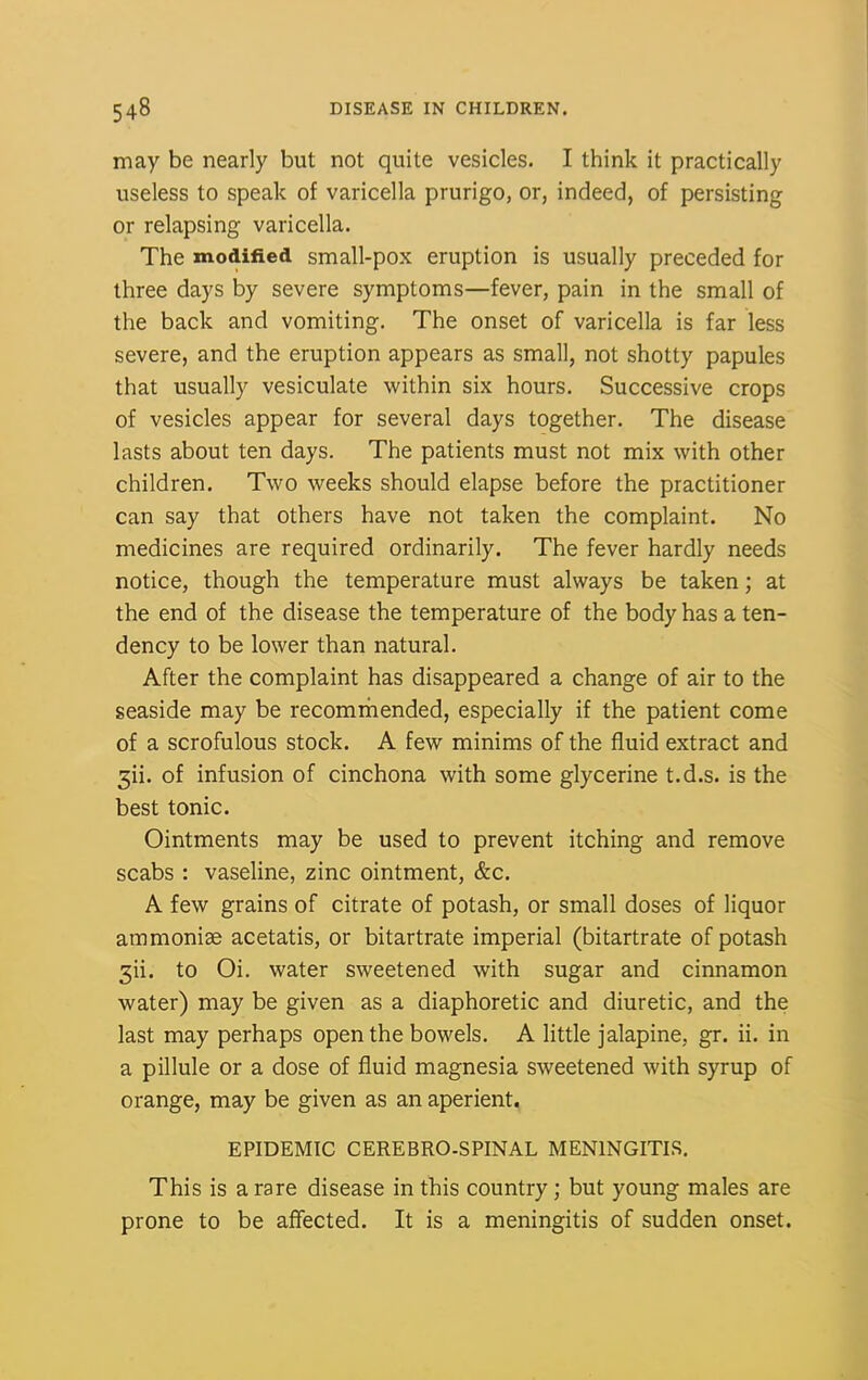 may be nearly but not quite vesicles. I think it practically useless to speak of varicella prurigo, or, indeed, of persisting or relapsing varicella. The modified small-pox eruption is usually preceded for three days by severe symptoms—fever, pain in the small of the back and vomiting. The onset of varicella is far less severe, and the eruption appears as small, not shotty papules that usually vesiculate within six hours. Successive crops of vesicles appear for several days together. The disease lasts about ten days. The patients must not mix with other children. Two weeks should elapse before the practitioner can say that others have not taken the complaint. No medicines are required ordinarily. The fever hardly needs notice, though the temperature must always be taken; at the end of the disease the temperature of the body has a ten- dency to be lower than natural. After the complaint has disappeared a change of air to the seaside may be recommended, especially if the patient come of a scrofulous stock. A few minims of the fluid extract and 5ii. of infusion of cinchona with some glycerine t.d.s. is the best tonic. Ointments may be used to prevent itching and remove scabs : vaseline, zinc ointment, &c. A few grains of citrate of potash, or small doses of liquor ammonise acetatis, or bitartrate imperial (bitartrate of potash 3ii. to Oi. water sweetened with sugar and cinnamon water) may be given as a diaphoretic and diuretic, and the last may perhaps open the bowels. A little jalapine, gr. ii. in a pillule or a dose of fluid magnesia sweetened with syrup of orange, may be given as an aperient. EPIDEMIC CEREBRO-SPINAL MENINGITIS. This is a rare disease in this country; but young males are prone to be affected. It is a meningitis of sudden onset.
