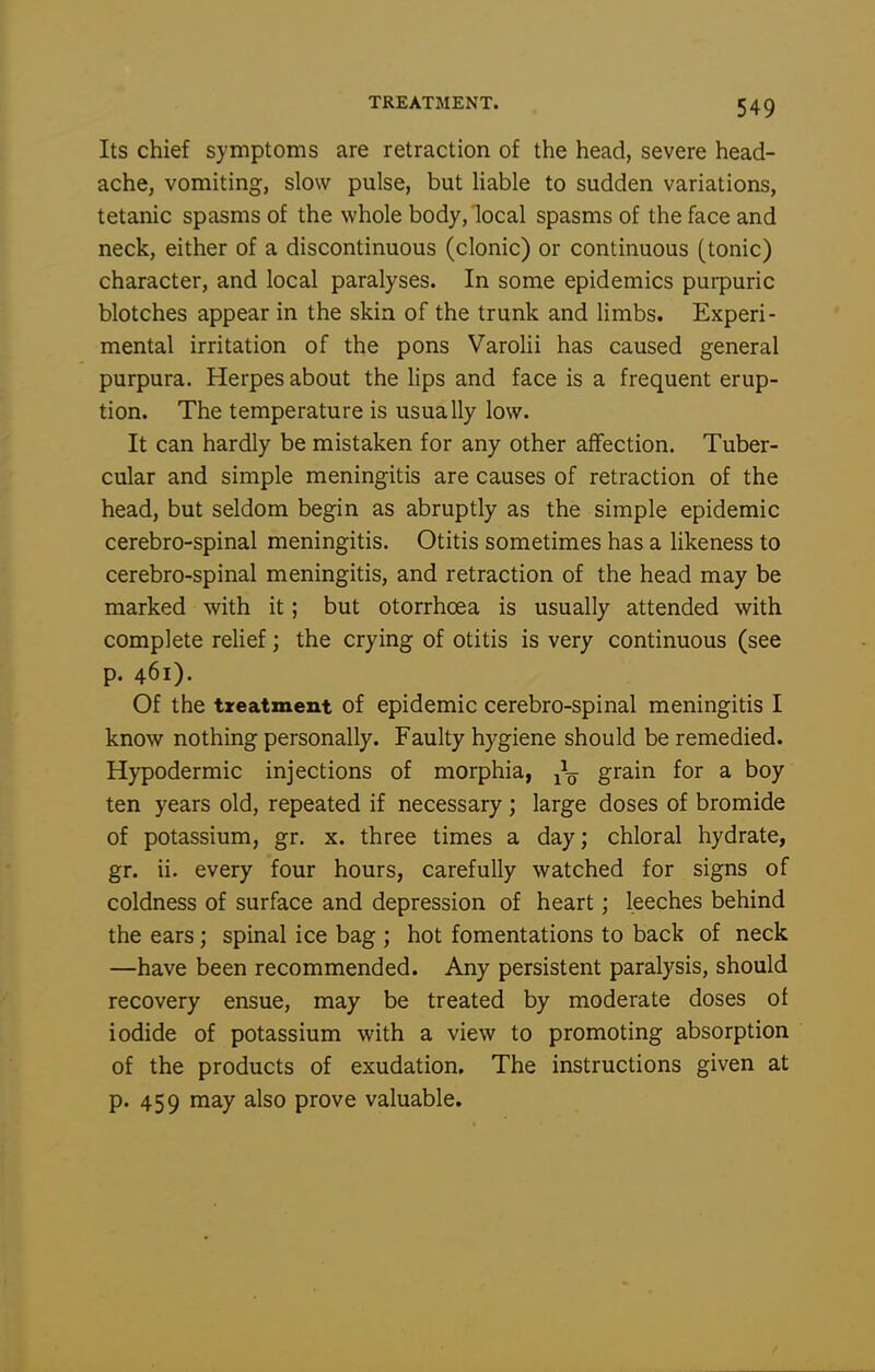Its chief symptoms are retraction of the head, severe head- ache, vomiting, slow pulse, but Uable to sudden variations, tetanic spasms of the whole body, local spasms of the face and neck, either of a discontinuous (clonic) or continuous (tonic) character, and local paralyses. In some epidemics purpuric blotches appear in the skin of the trunk and limbs. Experi- mental irritation of the pons Varolii has caused general purpura. Herpes about the lips and face is a frequent erup- tion. The temperature is usually low. It can hardly be mistaken for any other affection. Tuber- cular and simple meningitis are causes of retraction of the head, but seldom begin as abruptly as the simple epidemic cerebro-spinal meningitis. Otitis sometimes has a likeness to cerebro-spinal meningitis, and retraction of the head may be marked with it; but otorrhcea is usually attended with complete relief; the crying of otitis is very continuous (see p. 461). Of the treatment of epidemic cerebro-spinal meningitis I know nothing personally. Faulty hygiene should be remedied. Hypodermic injections of morphia, grain for a boy ten years old, repeated if necessary; large doses of bromide of potassium, gr. x. three times a day; chloral hydrate, gr. ii. every four hours, carefully watched for signs of coldness of surface and depression of heart; leeches behind the ears; spinal ice bag ; hot fomentations to back of neck —have been recommended. Any persistent paralysis, should recovery ensue, may be treated by moderate doses of iodide of potassium with a view to promoting absorption of the products of exudation. The instructions given at p. 459 may also prove valuable.