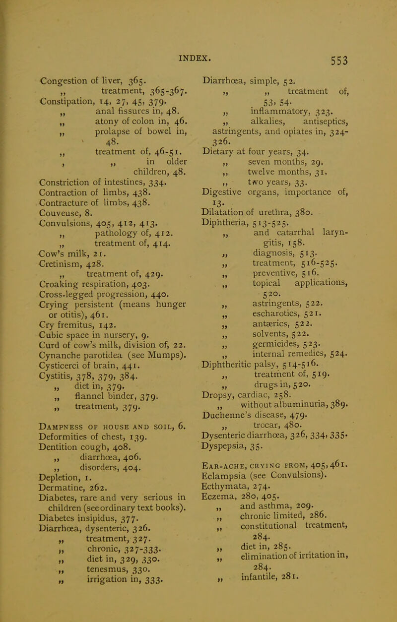 Congestion of liver, 365. ,y treatment, 365-367. Constipation, 14, 27, 45, 379. „ anal fissures in, 48. „ atony of colon in, 46. „ prolapse of bowel in, 48. „ treatment of, 46-51. , „ in older children, 48. Constriction of intestines, 334. Contraction of limbs, 438. Contracture of limbs, 438. Couveuse, 8. Convulsions, 405, 412, 413. „ pathology of, 412, „ treatment of, 414. Cow's milk, 21. Cretinism, 428. „ treatment of, 429. Croaking respiration, 403. Cross-legged progression, 440. Crying persistent (means hunger or otitis), 461. Cry fremitus, 142. Cubic space in nursery, 9. Curd of cow's milk, division of, 22. Cynanche parotidea (see Mumps). Cysticerci of brain, 441. Cystitis, 378, 379, 384. „ diet in, 379. „ flannel binder, 379. „ treatment, 379. Dampness of house and soil, 6. Deformities of chest, 139. Dentition cough, 408. „ diarrhoea, 406. ,, disorders, 404. Depletion, i. Dermatine, 262. Diabetes, rare and very serious in children (seeordinary text books). Diabetes insipidus, 377. Diarrhoea, dysenteric, 326. „ treatment, 327. „ chronic, 32 7-333- „ diet in, 329, 330. „ tenesmus, 330. „ irrigation in, 333. Diarrhoea, simple, 52. „ „ treatment of, 53. 54- „ inflammatory, 323. „ alkalies, antiseptics, astringents, and opiates in, 324- 326. Dietary at four years, 34. „ seven months, 29. ,, twelve months, 31. „ two years, 33. Digestive organs, importance of, 13- Dilatation of urethra, 380. Diphtheria, 513-525. „ and catarrhal laryn- gitis, 158. „ diagnosis, 513. „ treatment, 516-525. „ preventive, 516. „ topical applications, „ astringents, 522. „ escharotics, 521. „ antserics, 522. „ solvents, 522. „ germicides, 52^. „ internal remedies, 524. Diphtheritic palsy, 514-516. „ treatrhent of, 519. „ drugs in, 520. Dropsy, cardiac, 258. „ without albuminuria, 389. Duchenne's disease, 479. „ trocar, 480. Dysenteric diarrhoea, 326, 334, 335. Dyspepsia, 35. Ear-ache, CRYING from, 405,461. Eclampsia (see Convulsions). Ecthymata, 274. Eczema, 280, 405. „ and asthma, 209. „ chronic limited, 286. „ constitutional treatment, 284. „ diet in, 285. „ elimination of irritation in, 284- „ infantile, 281.