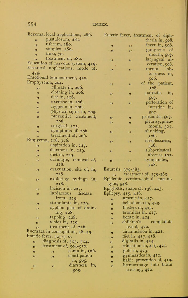 Eczema, local applications, 286. „ pustulosum, 281. „ rubrum, 280. „ simplex, 280. ,, tarsi, 70. ,, treatment of, 282. Education of nervous system, 419. Electrical applications, mode of, 475- Emotional temperament, 420. Emphysema, 204. „ climate in, 206. „ clothing in, 206. f, diet in, 206. „ exercise in, 206. » hygiene in, 206. „ physical signs in, 205. „ preventive treatment, 206. „ surgical, 205. „ symptoms of, 206, „ treatment of, 206. Empyema, 218, 376. „ aspiration in, 227. „ diarrhoea in, 229. „ diet in, 229, „ drainage, removal of, 228. „ evacuation, site of, in, 228. „ exploring syringe in, 218. incision in, 227. „ lardaceous disease from, 229. „ stimulants in, 229. „ syphon plan of drain- ing, 228. „ tapping, 228. „ tonics in, 229. „ treatment of 226, Enemata in constipation, 48, 49. Enteric fever, 503-510. „ diagnosis of, 503, 504. „ treatment of, 504-510. ft „ coma in, 506. )t „ constipation in, 505- „ diarrhoea in, SOS- Enteric fever, treatment of diph- theria in, 508. ,» >, fever in, 506. „ „ gangrene of mouth, 507. It „ laryngeal ul- ceration, 508. ,1 „ mental ob- tuseness in, 506. ), ,, of the patient, 508. » „ parotitis in, 507. „ ,, perforation of intestine in, 507- „ „ pentonitis, 507. „ „ pleurisy, pneu- monia, 507. „ „ shrieking, 506. „ „ sleeplessness, 506. „ subperiosteal abscess, 507. „ „ tympanites, 508. Enuresis, 379-383. „ treatment of, 379-383. Epidemic cerebro-spinal menin- gitis, 548. Epiglottis, shape of, 136, 403. Epilepsy, 415, 426. arsenic in, 417. belladonna in, 423. blisters in, 423. bromides in, 417. borax in, 424. children's complaints avoid, 420. „ circumcision in, 421. „ diet in, 417, 418. digitalis in, 424. education in, 419, 421. „ gold in, 423. » gymnastics in, 422. „ habit prevention of, 419. „ haemorrhage into brain causing, 420. » >> II II i> i> i> I)