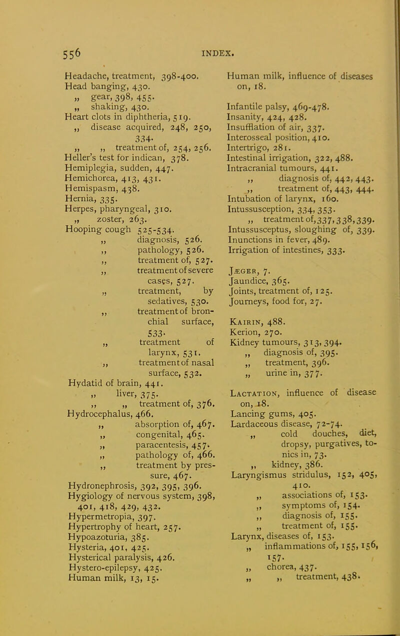 Headache, treatment, 398-400. Head banging, 430. „ gear, 398, 455. „ shaking, 430. Heart clots in diphtheria, 519. „ disease acquired, 248, 250, 334- „ „ treatment of, 254, 256. Heller's test for indican, 378. Hemiplegia, sudden, 447. Hemichorea, 413, 431. Hemispasm, 438. Hernia, 335, Herpes, pharyngeal, 310. „ zoster, 263. Hooping cough 525-534. „ diagnosis, 526. „ pathology, 526. „ treatment of, 527. „ treatment of severe cases, 527. „ treatment, by sedatives, 530. „ treatment of bron- chial surface, 533- „ treatment of larynx, 531. treatment of nasal surface, 532. Hydatid of brain, 441. liver, 375. ,, „ treatment of, 376, Hydrocephalus, 466. „ absorption of, 467. „ congenital, 465. „ paracentesis, 457. „ pathology of, 466, „ treatment by pres- sure, 467. Hydronephrosis, 392, 395, 396. Hygiology of nervous system, 398, 401, 418, 429, 432. Hypermetropia, 397. Hypertrophy of heart, 257. Hypoazoturia, 385. Hysteria, 401, 425. Hysterical paralysis, 426. Hystero-epilepsy, 425. Human milk, 13, 15. Human milk, influence of diseases on,18. Infantile palsy, 469-478. Insanity, 424, 428. Insufflation of air, 337. Interosseal position, 410. Intertrigo, 281. Intestinal irrigation, 322, 488. Intracranial tumours, 441. ,, diagnosis of, 442, 443. ,, treatment of, 443, 444, Intubation of larynx, 160. Intussusception, 334,353. „ treatment of,337,338,339. Intussusceptus, sloughing of, 339. Inunctions in fever, 489. Irrigation of intestines, 333. JffiGER, 7. Jaundice, 365. Joints, treatment of, 125. Journeys, food for, 27. Kairin, 488. Kerion, 270. Kidney tumours, 313, 394. „ diagnosis of, 395. „ treatment, 396. „ urine in, 377. Lactation, influence of disease on, 18. Lancing gums, 405. Lardaceous disease, 72-74. „ cold douches, diet, dropsy, purgatives, to- nics in, 73. „ kidney, 386. Laryngismus stridulus, 152, 405, 410. „ associations of, 153. „ symptoms of, 154. ,, diagnosis of, 155. „ treatment of, 155. Larynx, diseases of, 153. „ inflammations of, 155,156, 157- „ chorea, 437. „ „ treatment, 438.