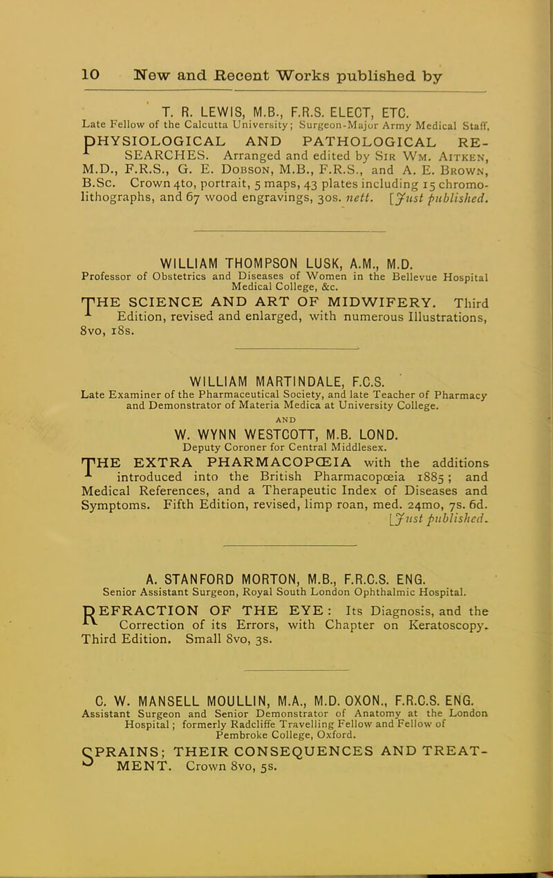 T. R. LEWIS, M.B., F.R.S. ELECT, ETC. Late Fellow of the Calcutta University; Surgeon-Major Army Medical Staff, PHYSIOLOGICAL AND PATHOLOGICAL RE- SEARCHES. Arranged and edited by Sir Wm. Aitken, M.D., F.R.S., G. E. DoBSON, M.B., F.R.S., and A. E. Brown, B.Sc. Crown 4to, portrait, 5 maps, 43 plates including 15 chromo- lithographs, and 67 wood engravings, 30s. nett. [Just published. WILLIAM THOMPSON LUSK, A.M., M.D. Professor of Obstetrics and Diseases of Women in the Bellevue Hospital Medical College, &c. T^HE SCIENCE AND ART OF MIDWIFERY. Third Edition, revised and enlarged, with numerous Illustrations, 8vo, i8s. WILLIAM MARTINDALE, F.C.S. Late Examiner of the Pharmaceutical Society, and late Teacher of Pharmacy and Demonstrator of Materia Medica at University College. AND W. WYNN WESTCOTT, M.B. LOND. Deputy Coroner for Central Middlesex. THE EXTRA PHARMACOPCEIA with the additions ^ introduced into the British Pharmacopoeia 1885; and Medical References, and a Therapeutic Index of Diseases and Symptoms. Fifth Edition, revised, limp roan, med. 24mo, 7s. 6d. [yiist published. A. STANFORD MORTON, M.B., F.R.C.S. ENG. Senior Assistant Surgeon, Royal South London Ophthalmic Hospital. DEFRACTION OF THE EYE: Its Diagnosis, and the Correction of its Errors, with Chapter on Keratoscopy. Third Edition. Small 8vo, 3s. C. W. MANSELL MOULLIN, M.A., M.D. OXON., F.R.C.S. ENG. Assistant Surgeon and Senior Demonstrator of Anatomy at the London Hospital; formerly Radcliffe Travelling Fellow and Fellow of Pembroke College, Oxford. CPRAINS; THEIR CONSEQUENCES AND TREAT- MENT. Crown 8vo, 5s,