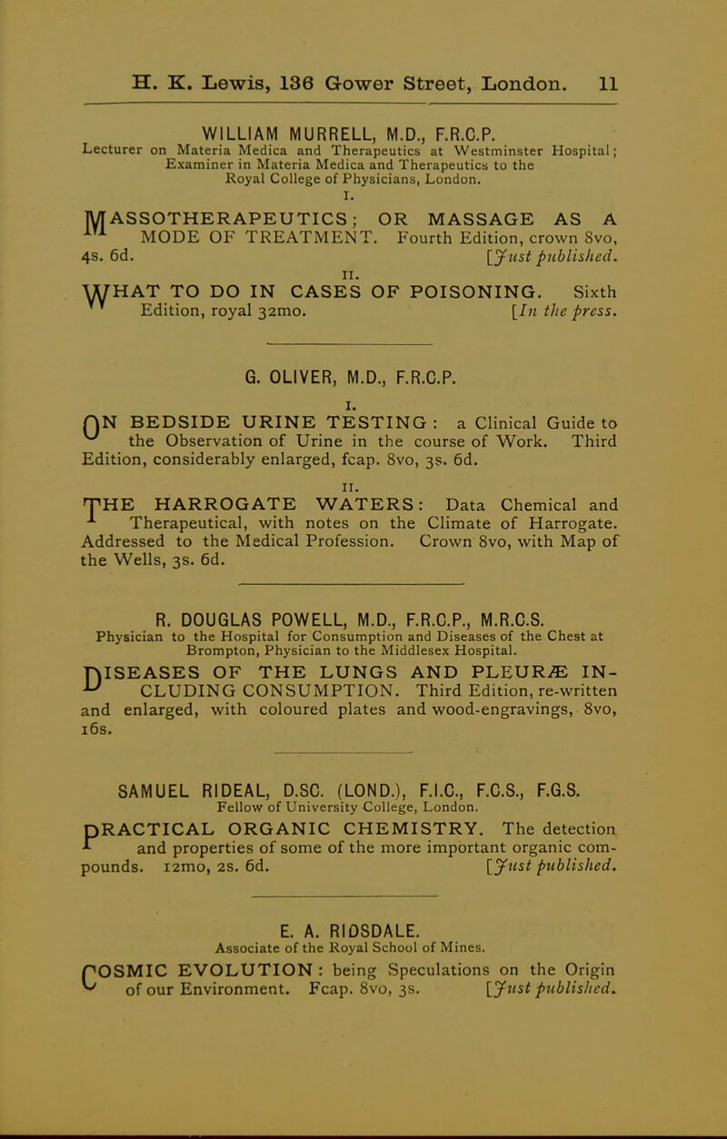 WILLIAM MURRELL, M.D., F.R.C.P. Lecturer on Materia Medica and Therapeutics at Westminster Hospital; Examiner in Materia Medica and Therapeutics to the Royal College of Physicians, London, I. MASSOTHERAPEUTICS ; OR MASSAGE AS A MODE OF TREATMENT. Fourth Edition, crown 8vo, 4S. 6d. [y^ist published. II. WHAT TO DO IN CASES OF POISONING. Sixth Edition, royal 32mo. [In tite press. G. OLIVER, M.D., F.R.C.P. I. QN BEDSIDE URINE TESTING: a Clinical Guide to ^ the Observation of Urine in the course of Work. Third Edition, considerably enlarged, fcap. 8vo, 3s. 6d. II. THE HARROGATE WATERS: Data Chemical and Therapeutical, with notes on the Climate of Harrogate. Addressed to the Medical Profession. Crown 8vo, with Map of the Wells, 3s. 6d. R. DOUGLAS POWELL, M.D., F.R.C.P., M.R.C.S. Physician to the Hospital for Consumption and Diseases of the Chest at Brompton, Physician to the Middlesex Hospital. DISEASES OF THE LUNGS AND PLEURAE IN- CLUDING CONSUMPTION. Third Edition, re-written and enlarged, with coloured plates and wood-engravings, Svo, i6s. SAMUEL RIDEAL, D.SC. (LOND.), F.I.C., F.C.S., F.G.S. Fellow of University College, London. PRACTICAL ORGANIC CHEMISTRY. The detectioa and properties of some of the more important organic com- pounds. i2mo, 2S. 6d, [y^st published. E. A. RIDSDALE. Associate of the Royal School of Mines. COSMIC EVOLUTION : being Speculations on the Origin of our Environment. Fcap. Svo, 3s. [jf^'^i published.