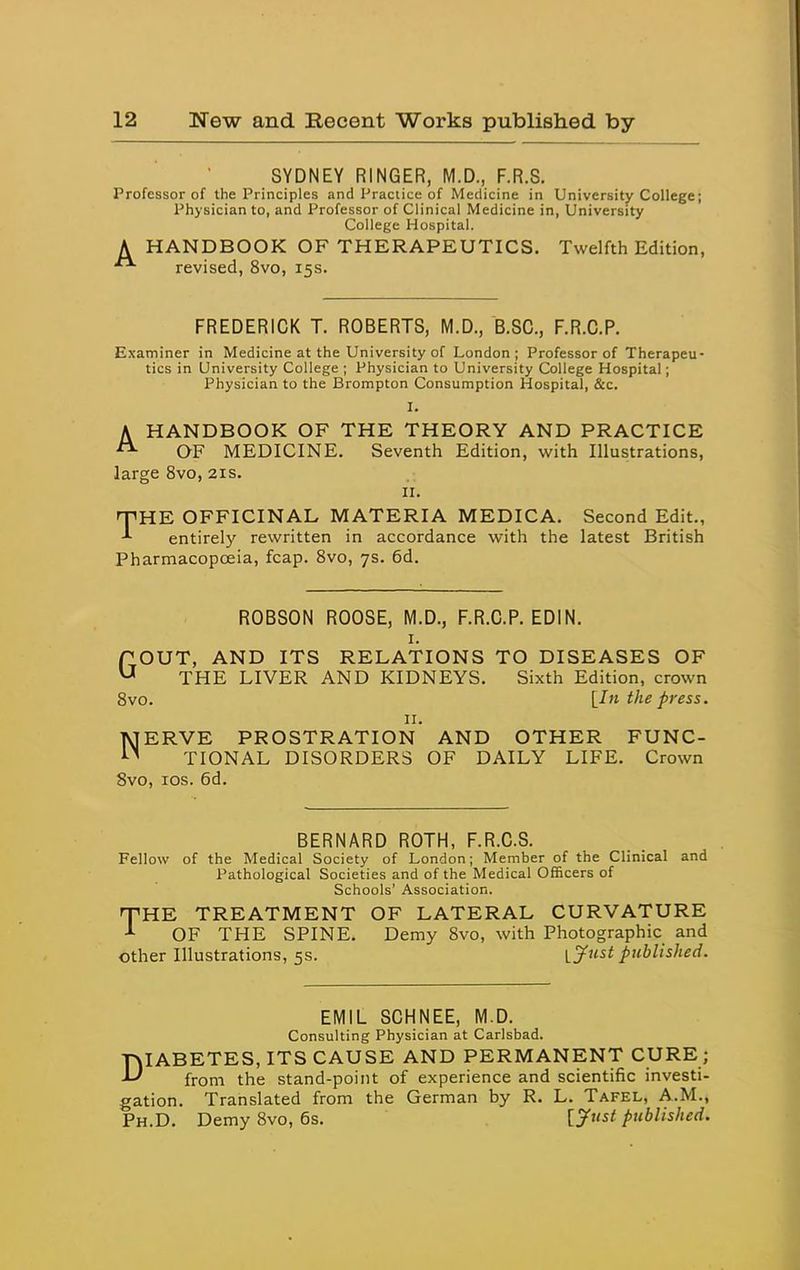 SYDNEY RINGER, M.D., F.R.S. Professor of the Principles and Practice of Medicine in University College; Physician to, and Professor of Clinical Medicine in, University College Hospital. A HANDBOOK OF THERAPEUTICS. Twelfth Edition, revised, 8vo, 15s. FREDERICK T. ROBERTS, M.D., B.SC, F.R.C.P. Examiner in Medicine at the University of London; Professor of Therapeu- tics in University College ; Physician to University College Hospital; Physician to the Brompton Consumption Hospital, &c. I. A HANDBOOK OF THE THEORY AND PRACTICE ^ OF MEDICINE. Seventh Edition, with Illustrations, large 8vo, 21s. II. nPHE OFFICINAL MATERIA MEDICA. Second Edit., entirely rewritten in accordance with the latest British Pharmacopoeia, fcap. 8vo, 7s. 6d. ROBSON ROOSE, M.D., F.R.C.P. EDIN. I. TOUT, AND ITS RELATIONS TO DISEASES OF ^ THE LIVER AND KIDNEYS. Sixth Edition, crown Svo. [/« the press. II. NERVE PROSTRATION AND OTHER FUNC- TIONAL DISORDERS OF DAILY LIFE. Crown Svo, los. 6d. BERNARD ROTH, F.R.C.S. Fellow of the Medical Society of London; Member of the Clinical and Pathological Societies and of the Medical Officers of Schools' Association. fPHE TREATMENT OF LATERAL CURVATURE OF THE SPINE. Demy Svo, with Photographic and other Illustrations, 5s. l3^ust published. EMIL SCHNEE, M.D. Consulting Physician at Carlsbad. DIABETES, ITS CAUSE AND PERMANENT CURE ; from the stand-point of experience and scientific investi- gation. Translated from the German by R. L. Tafel, A.M., Ph.D. Demy Svo, 6s. [J^nst published.