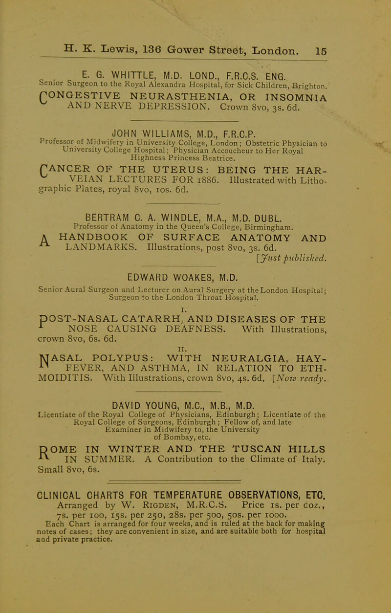 E. G. WHITTLE, M.D. LOND, F.R.C.S. ENG. Senior Surgeon to the Royal Alexandra Hospital, for Sick Children, Brighton. rONGESTIVE NEURASTHENIA, OR INSOMNIA AND NERVE DEPRESSION. Crown 8vo, 3s. 6d. JOHN WILLIAMS, IVI.D., F.R.C.P. Professor of Midwifery in University College, London ; Obstetric Physician to University College Hospital; Physician Accoucheur to Her Royal Highness Princess Beatrice. TANCER OF THE UTERUS: BEING THE HAR- VEIAN LECTURES FOR 1886. Illustrated with Litho- graphic Plates, royal 8vo, los. 6d. BERTRAM C. A. WINDLE, M.A., M.D. DUBL Professor of Anatomy in the Queen's College, Birmingham. A HANDBOOK OF SURFACE ANATOMY AND ^ LANDMARKS. Illustrations, post 8vo, 3s. 6d. [J^tist published. EDWARD WOAKES, M.D. Senior Aural Surgeon and Lecturer on Aural Surgery at the London Hospital; Surgeon to the London Throat Hospital. I. pOST-NASAL CATARRH. AND DISEASES OF THE NOSE CAUSING DEAFNESS. With Illustrations, crown 8vo, 6s. 6d. II. MASAL POLYPUS: WITH NEURALGIA, HAY- FEVER, AND ASTHMA, IN RELATION TO ETH- MOIDITIS. With Illustrations, crown 8vo, 4s. 6d. [Notv ready. DAVID YOUNG, M.O., M.S., M.D. Licentiate of the Royal College of Physicians, Edinburgh; Licentiate of the Royal College of Surgeons, Edinburgh ; Fellow of, and late Examiner in Midwifery to, the University of Bombay, etc. ROME IN WINTER AND THE TUSCAN HILLS IN SUMMER. A Contribution to the Climate of Italy. Small 8vo, 6s. CLINICAL CHARTS FOR TEMPERATURE OBSERVATIONS, ETC. Arranged by W. Rigden, M.R.C.S. Price is. per doz., 7s. per 100, 15s. per 250, 28s. per 500, 50s. per 1000. Each Chart is arranged for four weeks, and is ruled at the back for making notes of cases; they are convenient in size, and are suitable both for hospital and private practice.