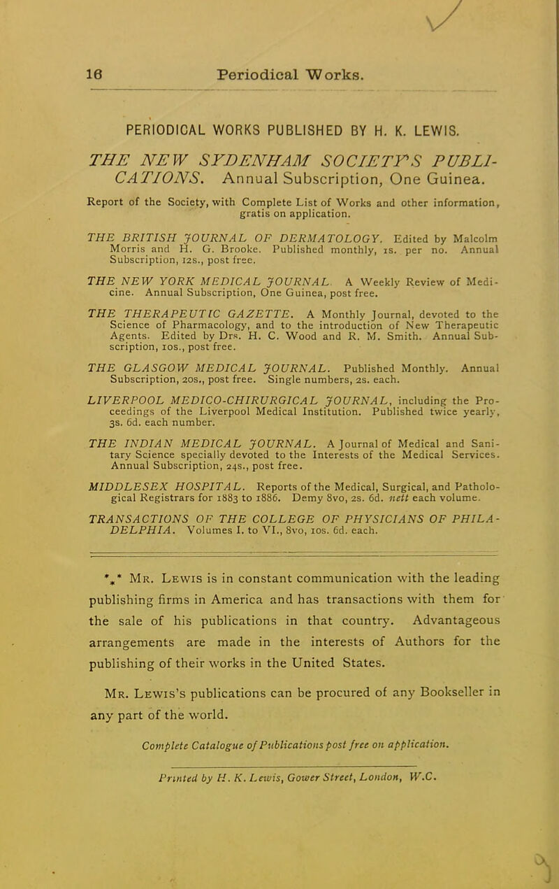 PERIODICAL WORKS PUBLISHED BY H. K. LEWIS. THE NEW SYDENHAM SOCIETY'S PUBLI- CATIONS. Annual Subscription, One Guinea. Report of the Society, with Complete List of Works and other information, gratis on application. THE BRITISH JOURNAL OF DERMATOLOGY. Edited by Malcolm Morris and H. G. Brooke. Published monthly, is. per no. Annual Subscription, 12s., post free. THE NEW YORK MEDICAL JOURNAL. A Weekly Review of Medi- cine. Annual Subscription, One Guinea, post free. THE THERAPEUTIC GAZETTE. A Monthly Journal, devoted to the Science of Pharmacology, and to the introduction of New Therapeutic Agents. Edited by Drs. H. C. Wood and R. M. Smith. Annual Sub- scription, los., post free. THE GLASGOW MEDICAL JOURNAL. Published Monthly. Annual Subscription, aos., post free. Single numbers, 2S. each. LIVERPOOL MEDICO-CHIRURGICAL JOURNAL, including the Pro- ceedings of the Liverpool Medical Institution. Published twice yearly, 3s. 6d. each number. THE INDIAN MEDICAL JOURNAL. A Journal of Medical and Sani- tary Science specially devoted to the Interests of the Medical Services. Annual Subscription, 24s., post free. MIDDLESEX HOSPITAL. Reports of the Medical, Surgical, and Patholo- gical Registrars for 1883 to 1886. Demy Svo, 2s. 6d. iiett each volume. TRANSACTIONS OF THE COLLEGE OF PHYSICIANS OF PHILA- DELPHIA. Volumes I. to VI., Svo, los. 6d. each. *,* Mr. Lewis is in constant communication with the leading publishing firms in America and has transactions with them for the sale of his publications in that country. Advantageous arrangements are made in the interests of Authors for the publishing of their works in the United States. Mr. Lewis's publications can be procured of any Bookseller in any part of the world. Complete Catalogue of Publications post free on application. Printed by H. K. Lewis, Gourer Street, London, W.C.