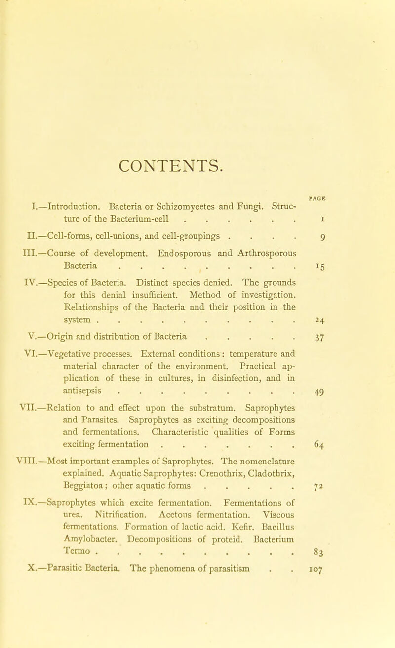 CONTENTS. PAGE I.—Introduction. Bacteria or Schizomycetes and Fungi. Struc- ture of the Bacterium-cell i II.—Cell-fonns, cell-unions, and cell-groupings .... 9 III. —Conrse of development. Endosporous and Arthrosporous Bacteria 15 IV. —Speeles of Bacteria. Distinct species denied. The grounds for this denial insufficient. Method of investigation. Relationships of the Bacteria and their position in the System 24 V.—Origin and distribution of Bacteria 37 VI.—Vegetative processes. External conditions: temperature and material character of the environment. Practica! ap- plication of these in cultures, in disinfection, and in antisepsis 49 VII.—Relation to and effect upon the substratum. Saproph3rtes and Parasites. Saprophytes as exciting decompositions and fermentations. Characteristic qualities of Forms exciting fermentation 64 VIII.—Most important examples of Saprophytes. The nomenclatnre explained. Aquatic Saprophytes: Crenothrix, Cladothrix, Beggiatoa; other aquatic forms 72 IX.—Saproph)rtes which excite fermentation. Fermentations of Urea. Nitrification. Acetous fermentation. Viscous fermentations. Formation of lactic acid. Kefir. Bacillus Amylobacter. Decompositions of proteid. Bacterium Termo 83 X.—Parasitic Bacteria. The phenomena of parasitism . . 107