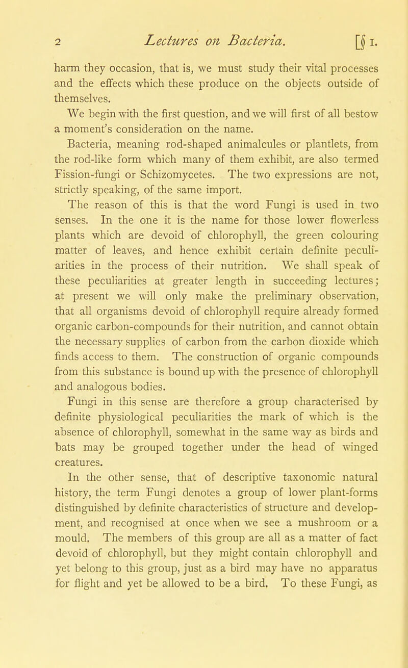 harm they occasion, that is, we must study their vital processes and the eflfects which these produce on the objects outside of themselves. We begin with the first question, and we will first of all bestow a moment's consideration on the name. Bacteria, meaning rod-shaped animalcules or plantlets, from the rod-like form which many of them exhibit, are also termed Fission-fungi or Schizomycetes. The two expressions are not, strictly speaking, of the same Import. The reason of this is that the word Fungi is used in two senses. In the one it is the name for those lower flowerless plants which are devoid of Chlorophyll, the green colouring matter of leaves, and hence exhibit certain definite peculi- arities in the process of their nutrition. We shall speak of these peculiarities at greater length in succeeding lectures; at present we will only make the preliminary Observation, that all organisms devoid of Chlorophyll require already formed organic carbon-compounds for their nutrition, and cannot obtain the necessary supplies of carbon from the carbon dioxide which finds access to them. The construction of organic Compounds from this substance is bound up with the presence of Chlorophyll and analogous bodies. Fungi in this sense are therefore a group characterised by definite physiological peculiarities the mark of which is the absence of Chlorophyll, somewhat in the same way as birds and bats may be grouped together imder the head of winged creatures. In the other sense, that of descriptive taxonomic natural history, the term Fungi denotes a group of lower plant-forms distinguished by definite characteristics of structure and develop- ment, and recognised at once when we see a mushroom or a mould. The members of this group are all as a matter of fact devoid of Chlorophyll, but they might contain Chlorophyll and yet belong to this group, just as a bird may have no apparatus for flight and yet be allowed to be a bird. To these Fungi, as