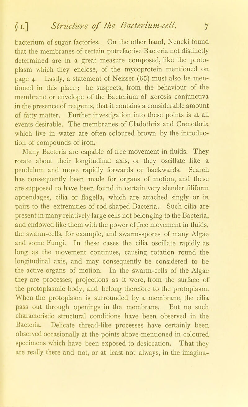 bacterium of sugar factories. On the other band, Nencki found that the membranes of certain putrefactive Bacteria not distinctly determined are in a great measure composed, like the proto- plasm which they enclose, of the mycoprotein mentioned on page 4. Lasdy, a Statement of Neisser (65) must also be men- tioned in this place; he suspects, from the behaviour of the membrane or envelope of the Bacterium of xerosis conjunctiva in the presence of reagents, that it contains a considerable amount of fatty matter. Further investigation into these points is at all events desirable. The membranes of Cladothrix and Crenothrix which live in water are often coloured brown by the introduc- tion of Compounds of iron. Many Bacteria are capable of free movement in fiuids. They rotate about their longitudinal axis, or they oscillate like a pendulum and move rapidly forwards or backwards. Search has consequently been made for organs of motion, and these are supposed to have been found in certain very slender filiform appendages, cilia or flagella, which are attached singly or in pairs to the extremities of rod-shaped Bacteria. Such cilia are present in many relatively large cells not belonging to the Bacteria, and endowed like them with the power of free movement in fluids, the swarm-ceUs, for example, and swarm-spores of many Algae and some Fungi. In these cases the ciha oscillate rapidly as long as the movement continues, causing rotation round the longitudinal axis, and may consequently be considered to be the active organs of motion. In the swarm-cells of the Algae they are processes, projections as it were, from the surface of the protoplasmic body, and belong therefore to the protoplasm. When the protoplasm is surrounded by a membrane, the cilia pass out through openings in the membrane. But no such characteristic structural conditions have been observed in the Bacteria. Delicate thread-like processes have certainly been observed occasionally at the points above-mentioned in coloured specimens which have been exposed to desiccation. That they are really there and not, or at least not always, in the imagina-