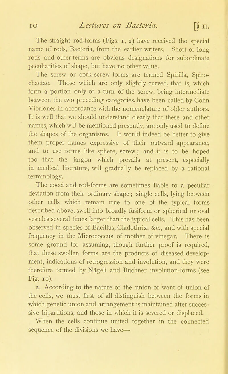 The straight rod-forms (Figs. i, 2) have received the special name of rods, Bacteria, from the earlier writers. Short or long rods and other terms are obvious designations for subordinate peculiarities of shape, but have no other value. The screw or cork-screw forms are termed Spirilla, Spiro- chaetae. Those which are only slightly curved, that is, which form a portion only of a turn of the screw, being intermediate between the two preceding categories, have been called by Cohn Vibriones in accordance with the nomenclature of older authors. It is well that we should understand clearly that these and other names, which will be mentioned presently, are only used to define the shapes of the organisms. It would indeed be better to give them proper names expressive of their outward appearance, and to use terms like sphere, screw; and it is to be hoped too that the jargon which prevails at present, especially in medical literature, will gradually be replaced by a rational terminology. The cocci and rod-forms are sometimes liable to a peculiar deviation from their ordinary shape; Single cells, lying between other cells which remain true to one of the typical forms described above, swell into broadly fusiform or spherical or oval vesicles several times larger than the typical cells. This has been observed in species of Bacillus, Cladothrix, &c., and with special frequency in the Micrococcus of mother of vinegar. There is some ground for assuming, though further proof is required, that these swollen forms are the products of diseased develop- ment, indications of retrogression and Involution, and they were therefore termed by Nägeli and Buchner involution-forms (see Fig. 10). 2. According to the nature of the union or want of Union of the cells, we must first of all distinguish between the forms in which genetic union and arrangement is maintained after succes- sive bipartitions, and those in which it is severed or displaced. When the cells continue united together in the connected sequence of the divisions we have—