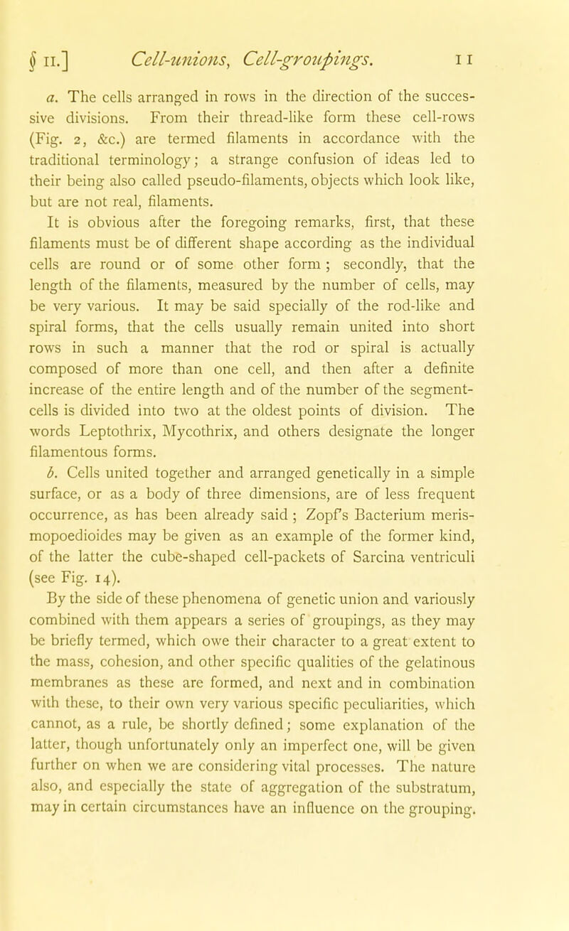 a. The cells arranged in rows in the direction of the succes- sive divisions. From their thread-like form these cell-rows (Fig. 2, &c.) are termed filaments in accordance with the traditional terminology; a Strange confusion of ideas led to their being also called pseudo-filaments, objects which look hke, but are not real, filaments. It is obvious after the foregoing remarks, first, that these filaments must be of different shape according as the individual cells are round or of some other form ; secondly, that the length of the filaments, measured by the number of cells, may be very various. It may be said specially of the rod-like and Spiral forms, that the cells usually remain united into short rows in such a manner that the rod or spiral is actually composed of more than one cell, and then after a definite increase of the entire length and of the number of the segment- cells is divided into two at the oldest points of division. The words Leptothrix, Mycothrix, and others designate the longer filamentous forms. b. Cells united together and arranged genetically in a simple surface, or as a body of three dimensions, are of less frequent occurrence, as has been already said ; Zopfs Bacterium meris- mopoedioides may be given as an example of the former kind, of the latter the cube-shaped cell-packets of Sarcina ventriculi (see Fig. 14). By the side of these phenomena of genetic union and variously combined with them appears a series of groupings, as they may be briefly termed, which owe their character to a great extent to the mass, cohesion, and other specific qualities of the gelatinous membranes as these are formed, and next and in combination with these, to their own very various specific peculiarities, which cannot, as a rule, be shortly defined; some explanation of the latter, though unfortunately only an imperfect one, will be given further on when we are considering vital processes. The nature also, and cspecially the State of aggregation of the substratum, may in certain circumstances have an induence on the grouping.