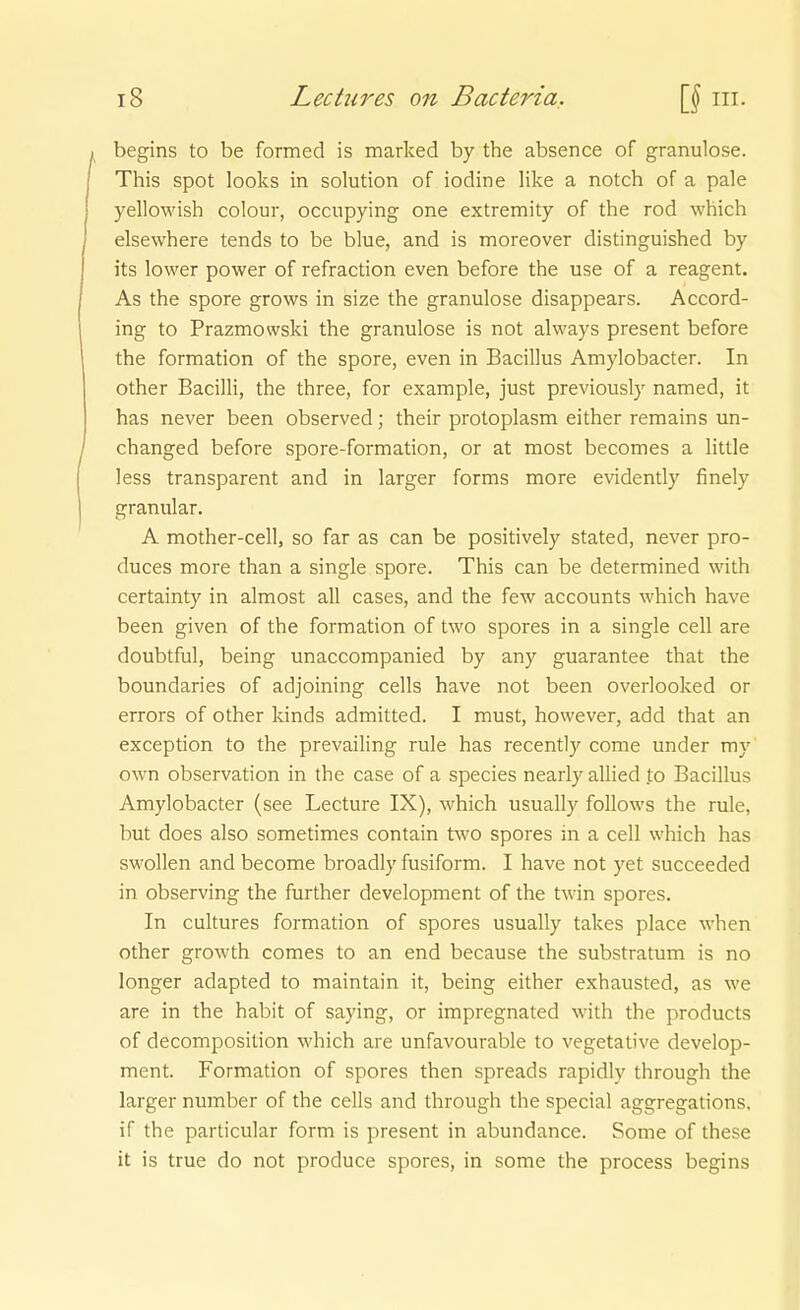 begins to be formed is marked by the absence of granulöse. This Spot looks in Solution of iodine like a notch of a pale yellowish colour, occupying one extremity of the rod which elsewhere tends to be blue, and is moreover distinguished by its lower power of refraction even before the use of a reagent. As the spore grows in size the granulöse disappears. Accord- ing to Prazmowski the granulöse is not ahvays present before the formation of the spore, even in Bacillus Amylobacter. In other Bacilli, the three, for example, just previously named, it has never been observed; their protoplasm either remains un- changed before spore-formation, or at most becomes a little less transparent and in larger forms more evidently finely granulär. A mother-cell, so far as can be positively stated, never pro- duces more than a single spore. This can be determined with certainty in almost all cases, and the few accounts which have been given of the formation of two spores in a single cell are doubtful, being unaccompanied by any guarantee that the boundaries of adjoining cells have not been overlooked or errors of other kinds admitted. I must, however, add that an exception to the prevailing rule has recently come under my own Observation in the case of a species nearly allied to Bacillus Amylobacter (see Lecture IX), which usually follows the rule, but does also sometimes contain two spores in a cell which has swollen and become broadly fusiform. I have not yet succeeded in observing the further development of the twin spores. In cultures formation of spores usually takes place when other growth comes to an end because the substratum is no longer adapted to maintain it, being either exhausted, as we are in the habit of saying, or impregnated with the products of decomposition which are unfavourable to vegetative develop- ment. Formation of spores then spreads rapidly through the larger number of the cells and through the special aggregations, if the particular form is present in abundance. Some of these it is true do not produce spores, in some the process begins