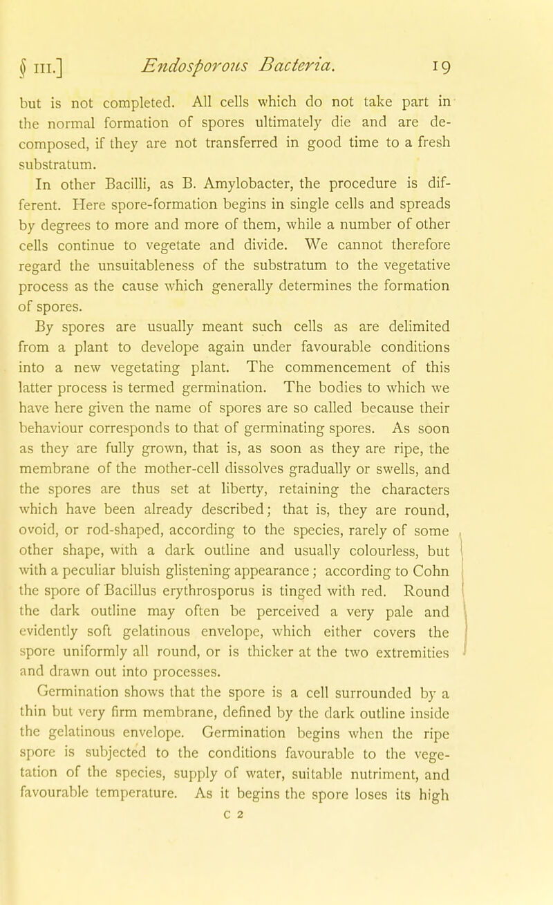 but is not completed. All cells which do not take part in the normal formation of spores ultimately die and are de- composed, if they are not transferred in good time to a fresh subStratum. In other Bacilli, as B. Amylobacter, the procedure is dif- ferent. Here spore-formation begins in single cells and spreads by degrees to more and more of them, while a number of other cells continue to vegetate and divide. We cannot therefore regard the unsuitableness of the substratum to the vegetative process as the cause which generally determines the formation of spores. By spores are usually meant such cells as are delimited from a plant to develope again under favourable conditions into a new vegetating plant. The commencement of this latter process is termed germination. The bodies to which we have here given the name of spores are so called because iheir behaviour corresponds to that of germinating spores. As soon as they are fully grown, that is, as soon as they are ripe, the membrane of the mother-cell dissolves gradually or swells, and the spores are thus set at liberty, retaining the characters which have been already described; that is, they are round, ovoid, or rod-shaped, according to the species, rarely of some other shape, with a dark outline and usually colourless, but with a peculiar bluish glistening appearance; according to Cohn the spore of Bacillus erythrosporus is tinged with red. Round the dark oudine may often be perceived a very pale and evidently soft gelatinous envelope, which either covers the spore uniformly all round, or is thicker at the two extremities and drawn out into processes. Germination shows that the spore is a cell surrounded by a thin but very firm membrane, defined by the dark outline inside the gelatinous envelope. Germination begins whcn the ripe spore is subjected to the conditions favourable to the Vege- tation of the species, supply of water, suitable nutriment, and favourable temperature. As it begins the spore loses its high c 2