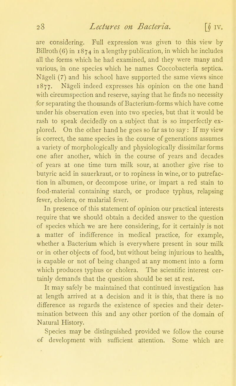 are considering. Füll expression was given to this view by Billroth (6) in 1874 in a lengthy publication, in which he includes all the forms which he had examined, and they were many and variouSj in one species which he names Coccobacteria septica. Nägeli (7) and his school have supported the same views since 1877. Nägeli indeed expresses his opinion on the one hand with circumspection and reserve, saying that he finds no necessity for separating the thousands of Bacterium-forms which have come under his Observation even into two species, but that it would be rash to speak decidedly on a subject that is so imperfectly ex- plored. On the other hand he goes so far as to say : If my view is correctj the same species in the course of generations assumes a variety of morphologically and physiologically dissimilar forms one after another, which in the course of years and decades of years at one time turn milk sour, at another give rise to butyric acid in Sauerkraut, or to ropiness in wine, or to putrefac- tion in albumen, or decompose urine, or impart a red stain to food-material containing starch, or produce typhus, relapsing fever, cholera, or malarial fever. In presence of this Statement of opinion our practical interests require that we should obtain a decided answer to the question of species which we are here considering, for it certainly is not a matter of indifference in medical practica, for example, whether a Bacterium which is everywhere present in sour milk or in other objects of food, but without being injurious to health, is capable or not of being changed at any moment into a form which produces typhus or cholera. The scientific interest cer- tainly demands that the question should be set at rest. It may safely be maintained that continued investigation has at length arrived at a decision and it is this, that there is no difference as regards the existence of species and their deter- mination between this and any other portion of the domain of Natural History. Species may be distinguished provided we follow the course of development with sufficient attention. Some which are