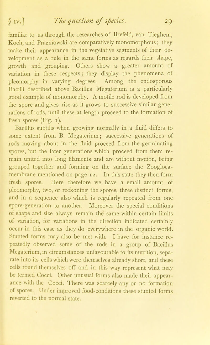 familiär to us through the researches of Brefeld, van Tieghem, Koch, and Prazm'owski are comparatively monomorphous; they make their appearance in the vegetative segments of their de- velopment as a rule in the same forms as regards their shape, growth and grouping. Others show a greater amount of Variation in these respects; they display the phenomena of pleomorphy in varying degrees. Among the endosporous Bacilli described above Bacillus Megaterium is a particularly good example of monomorphy. A motile rod is developed from the spore and gives rise as it grovvs to successive similar gene- rations of rods, until these at length proceed to the formation of fresh spores (Fig. i). Bacillus subtilis when growing normally in a fluid differs to some extent from B. Megaterium; successive generations of rods moving about in the fluid proceed from the germinating spores, but the later generations which proceed from them re- main united into long filaments and are without motion, being grouped together and forming on the surface the Zoogloea- membrane mentioned on page 12. In this State they then form fresh spores. Here therefore we have a small amount of pleomorphy, two, or reckoning the spores, three distinct forms, and in a sequence also which is regularly repeated from one spore-generation to another. Moreover the special conditions of shape and size always remain the same within certain limits of Variation, for variations in the direction indicated certainly occur in this case as they do everywhere in the organic world. Stunted forms may also be met vi'ith. I have for instance re- peatedly observed some of the rods in a group of Bacillus Megaterium, in circumstances unfavourable to its nutrilion, sepa- rate into its cells which were themselves already short, and these cells round themselves off and in this way represent what may be termed Cocci. Other unusual forms also made their appear- ance with the Cocci. There was scarcely any or no formation of spores. Under improved food-condilions these stunted forms reverted to the normal State.